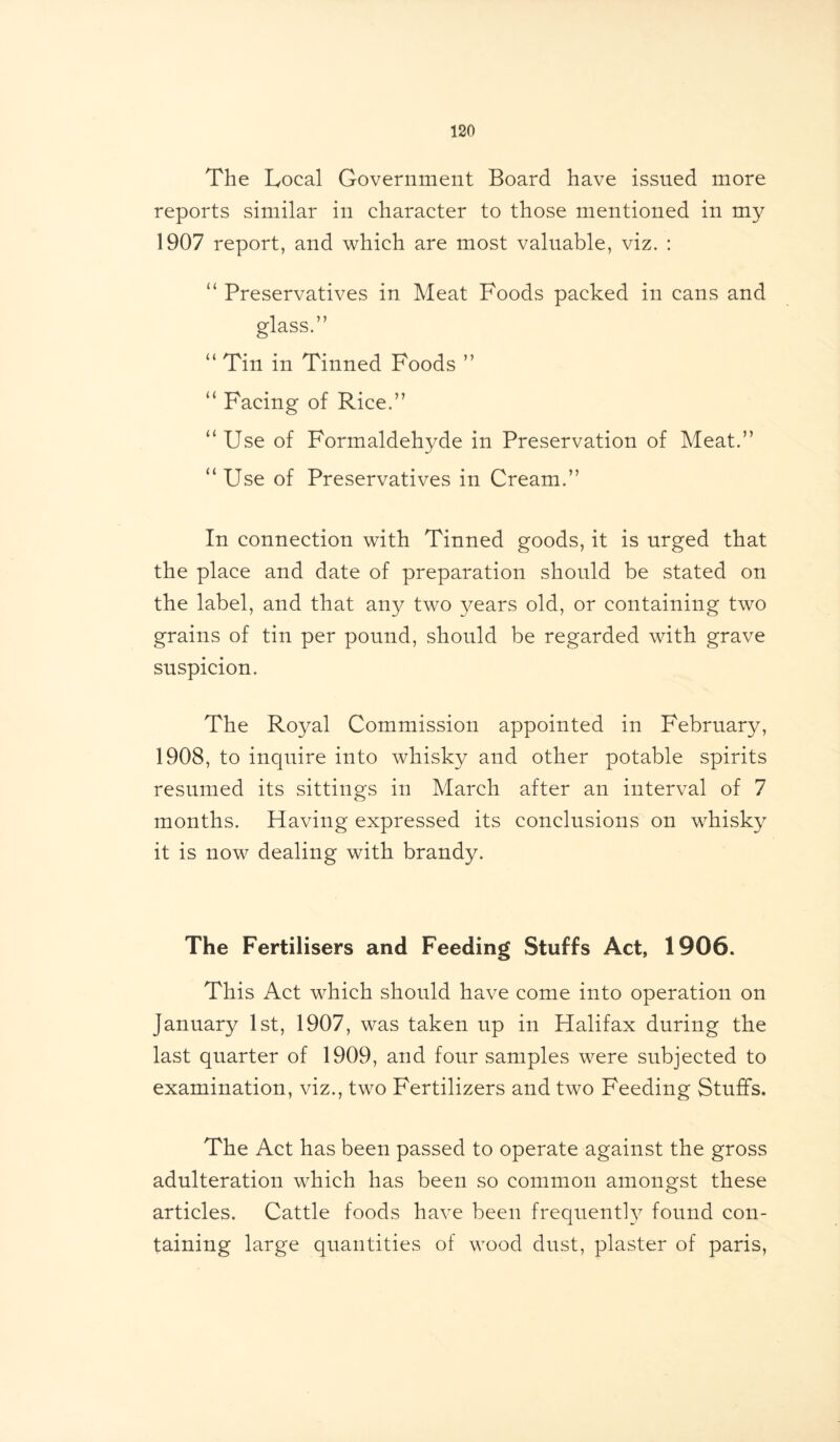 The Local Government Board have issued more reports similar in character to those mentioned in my 1907 report, and which are most valuable, viz. : “ Preservatives in Meat Foods packed in cans and glass.” “ Tin in Tinned Foods ” “ Facing of Rice.” “Use of Formaldehyde in Preservation of Meat.” “Use of Preservatives in Cream.” In connection with Tinned goods, it is urged that the place and date of preparation should be stated on the label, and that any two years old, or containing two grains of tin per pound, should be regarded with grave suspicion. The Royal Commission appointed in February, 1908, to inquire into whisky and other potable spirits resumed its sittings in March after an interval of 7 months. Having expressed its conclusions on whisky it is now dealing with brandy. The Fertilisers and Feeding Stuffs Act, 1906. This Act which should have come into operation on January 1st, 1907, was taken up in Halifax during the last quarter of 1909, and four samples were subjected to examination, viz., two Fertilizers and two Feeding Stuffs. The Act has been passed to operate against the gross adulteration which has been so common amongst these articles. Cattle foods have been frequently found con- taining large quantities of wood dust, plaster of paris,