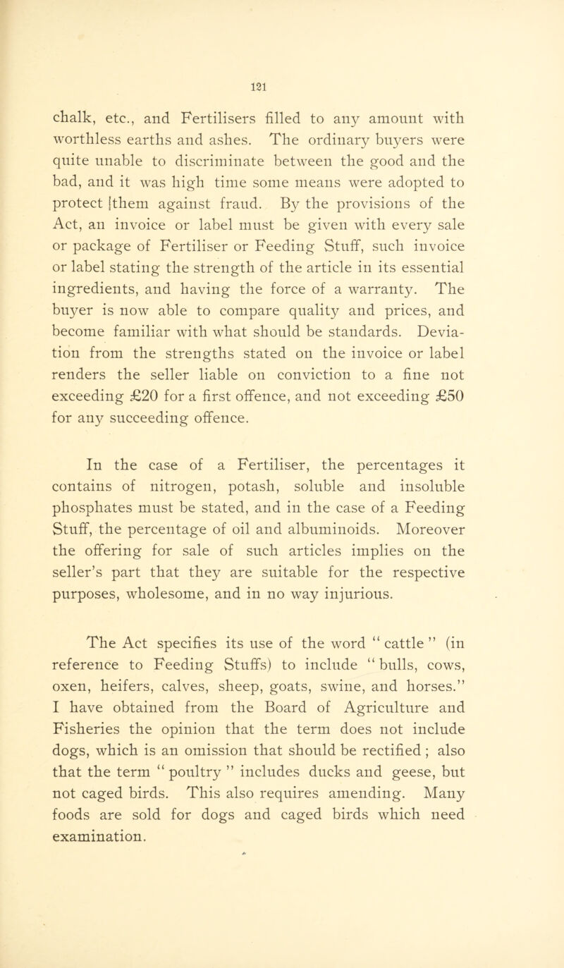 chalk, etc., and Fertilisers filled to any amount with worthless earths and ashes. The ordinary buyers were quite unable to discriminate between the good and the bad, and it was high time some means were adopted to protect (them against fraud. By the provisions of the Act, an invoice or label must be given with every sale or package of Fertiliser or Feeding Stuff, such invoice or label stating the strength of the article in its essential ingredients, and having the force of a warranty. The buyer is now able to compare quality and prices, and become familiar with what should be standards. Devia- tion from the strengths stated on the invoice or label renders the seller liable on conviction to a fine not exceeding £20 for a first offence, and not exceeding £50 for any succeeding offence. In the case of a Fertiliser, the percentages it contains of nitrogen, potash, soluble and insoluble phosphates must be stated, and in the case of a Feeding Stuff, the percentage of oil and albuminoids. Moreover the offering for sale of such articles implies on the seller’s part that they are suitable for the respective purposes, wholesome, and in no way injurious. The Act specifies its use of the word “ cattle ” (in reference to Feeding Stuffs) to include “bulls, cows, oxen, heifers, calves, sheep, goats, swine, and horses.” I have obtained from the Board of Agriculture and Fisheries the opinion that the term does not include dogs, which is an omission that should be rectified ; also that the term “ poultry ” includes ducks and geese, but not caged birds. This also requires amending. Many foods are sold for dogs and caged birds which need examination.