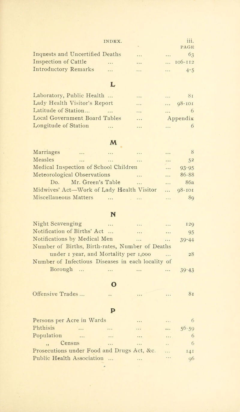 PAGE Inquests and Uncertified Deaths ... ... 63 Inspection of Cattle ... ... ... 106-112 Introductory Remarks ... ... ... 4-5 h Laboratory, Public Health ... ... ... 81 Lady Health Visitor’s Report ... ... 98-101 Latitude of Station... ... ... ... 6 Local Government Board Tables ... Appendix Longitude of Station ... ... ... 6 M 4k Marriages ... ... ... ... 8 Measles ... ... ... ... 52 Medical Inspection of School Children ... 93-95 Meteorological Observations ... ... 86-88 Do. Mr. Green’s Table ... ... 86a Midwives’ Act—Work of Lady Health Visitor ... 98-101 Miscellaneous Matters ... ... ... 89 N Night Scavenging ... ... ... 129 Notification of Births’Act ... ... ... 95 Notifications by Medical Men ... ... 39-44 Number of Births, Birth-rates, Number of Deaths under 1 year, and Mortality per 1,000 ... 28 Number of Infectious Diseases in each locality of Borough ... ... ... ... 3943 o Offensive Trades... .. ... ... 81 P Persons per Acre in Wards ... ... 6 Phthisis ... ... ... ... 56-59 Population ... ... ... ... 6 ,, Census ... ... .. 6 Prosecutions under Food and Drugs Act, &c. ... 141 Public Health Association ... ... ••• 96