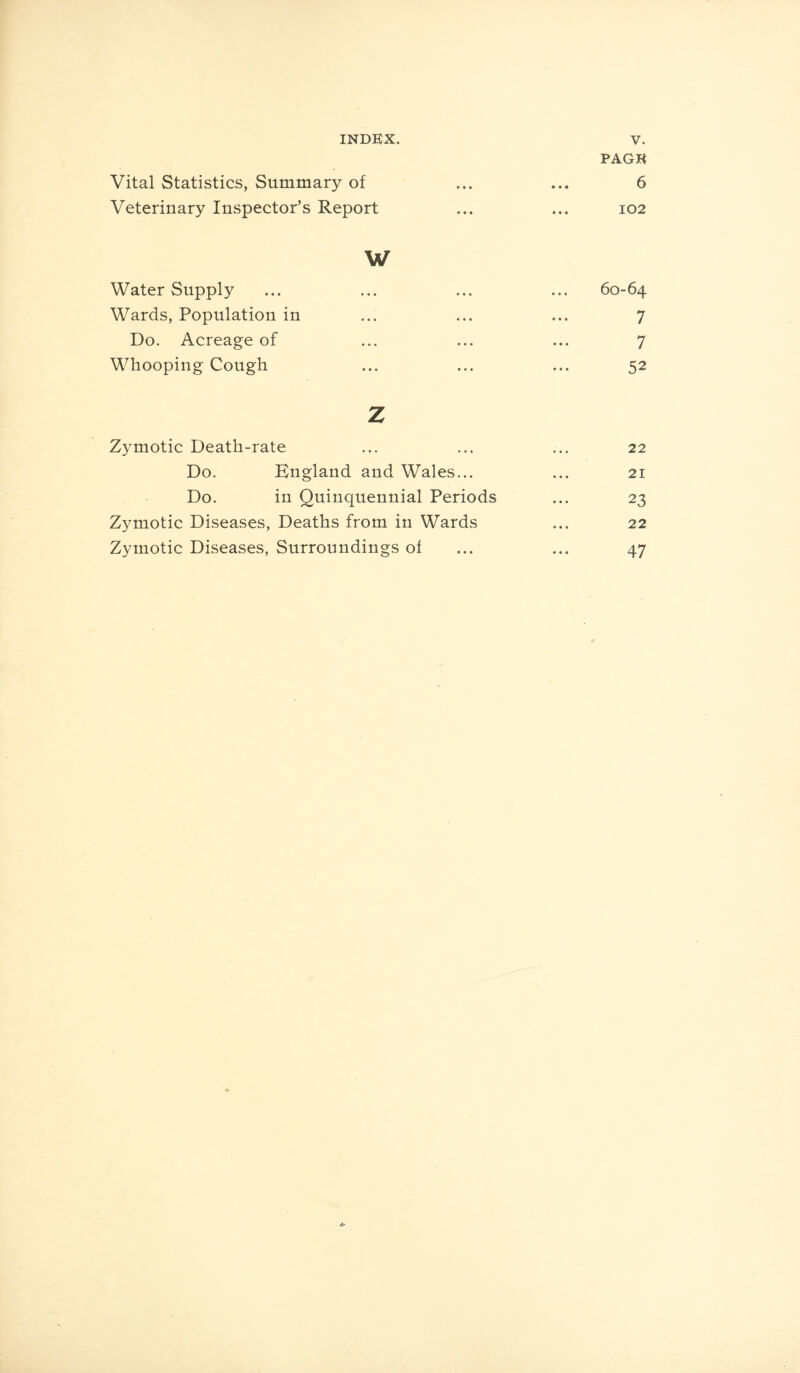 PAGE Vital Statistics, Summary of ... ... 6 Veterinary Inspector’s Report ... ... 102 w Water Supply ... ... ... ... 60-64 Wards, Population in ... ... ... 7 Do. Acreage of ... ... ... 7 Whooping Cough ... ... ... 52 z Zymotic Death-rate ... ... ... 22 Do. England and Wales... ... 21 Do. in Quinquennial Periods ... 23 Zymotic Diseases, Deaths from in Wards ... 22 Zymotic Diseases, Surroundings of ... ... 47