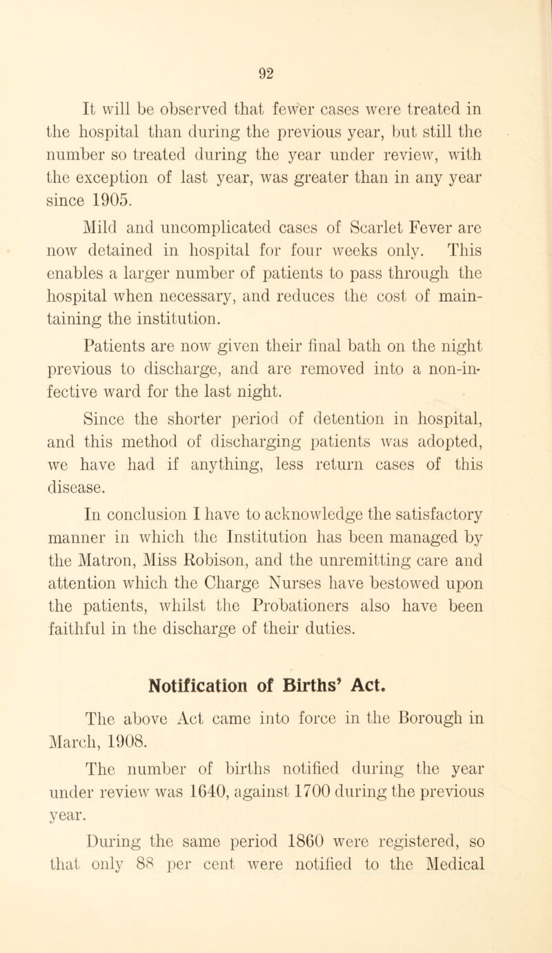 It will be observed that fewer cases were treated in the hospital than during the previous year, but still the number so treated during the year under review, with the exception of last year, was greater than in any year since 1905. Mild and uncomplicated cases of Scarlet Fever are now detained in hospital for four weeks only. This enables a larger number of patients to pass through the hospital when necessary, and reduces the cost of main- taining the institution. Patients are now given their final bath on the night previous to discharge, and are removed into a non-in- fective ward for the last night. Since the shorter period of detention in hospital, and this method of discharging patients was adopted, we have had if anything, less return cases of this disease. In conclusion I have to acknowledge the satisfactory manner in which the Institution has been managed by the Matron, Miss Robison, and the unremitting care and attention which the Charge Nurses have bestowed upon the patients, whilst the Probationers also have been faithful in the discharge of their duties. Notification of Births5 Act. The above Act came into force in the Borough in March, 1908. The number of births notified during the year under review was 1640, against 1700 during the previous year. During the same period 1860 were registered, so that only 88 per cent were notified to the Medical