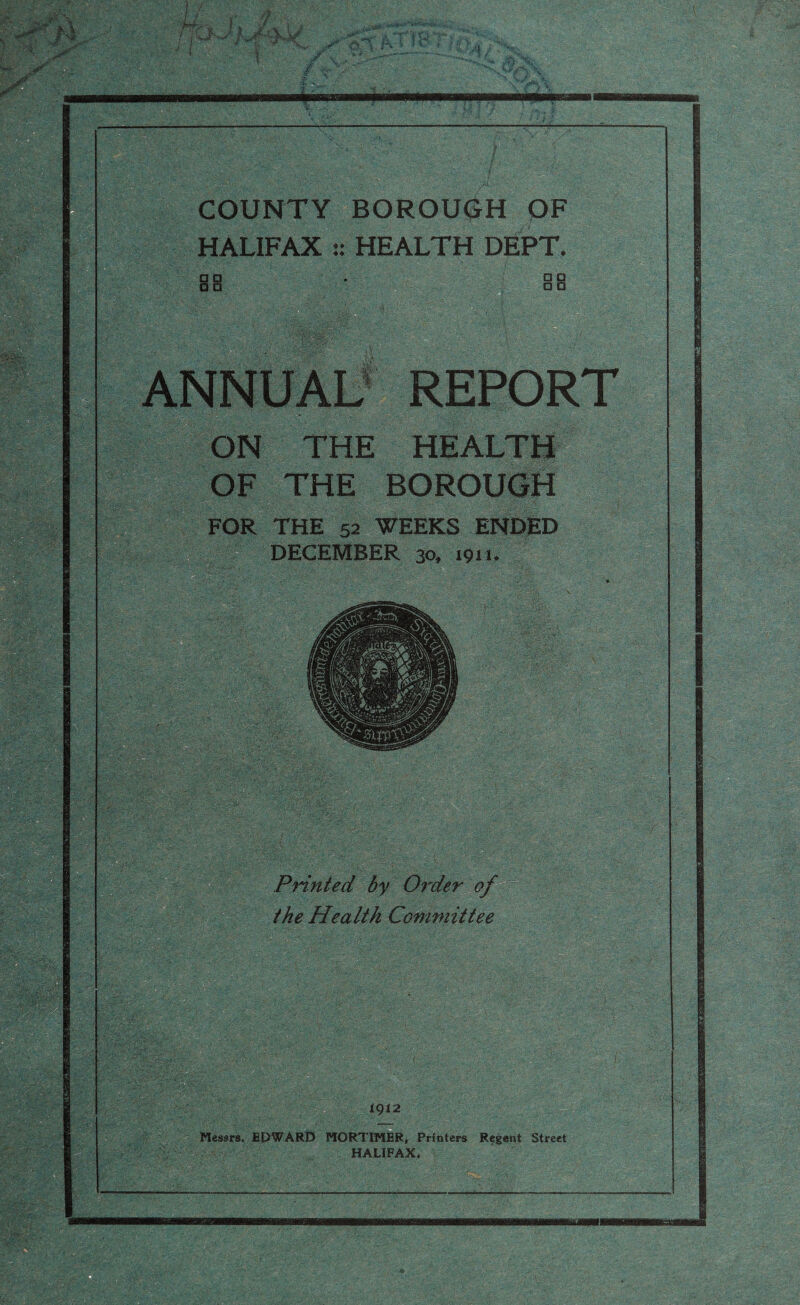 ml 9¥ [(■ . jfff-j. /.' If#! COUNTY BOROUGH OF HALIFAX :: HEALTH DEPT. I I ■ B ■ □ a o a dMptwl • ■. m REPORT ON THE HEALTH OF THE BOROUGH FOR THE 52 WEEKS ENDED mm 1012 Printed by Order of the Health Committee Messrs. EPWARD MORTIMER, Printers Regent Street
