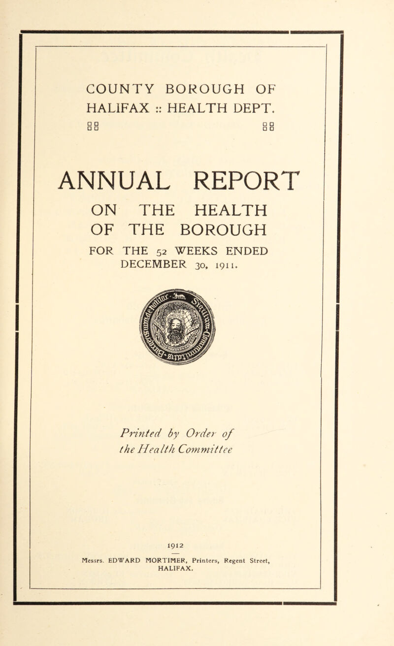 COUNTY BOROUGH OF HALIFAX :: HEALTH DEPT. □ □ □ □ □ □ □ □ ANNUAL REPORT ON THE HEALTH OF THE BOROUGH FOR THE 52 WEEKS ENDED DECEMBER 30* 1911. Printed by Order of the Health Committee 1912 Messrs. EDWARD MORTIMER, Printers, Regent Street, HALIFAX.