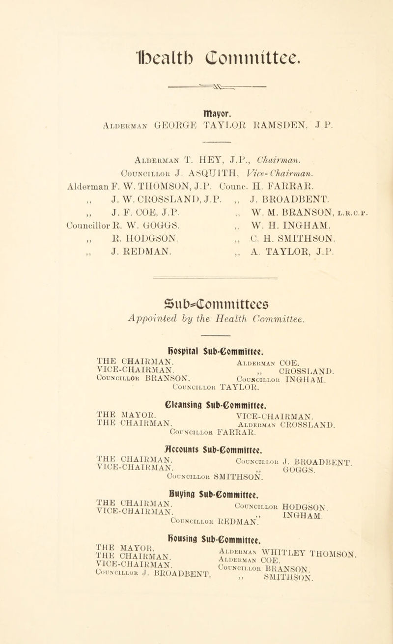 Ibealtb Committee. — mayor. Alderman GEORGE TAYLOR RAMSDEN, J P. Alderman T. HEY, J.P., Chairman. Councillor J. ASQUITH, Vice-Chairman. Alderman F. W. THOMSON, J.P. ,, J. W. CROSSLAND, J. ,, J. F. COE, J.P. Councillor R. W. GOGGS. ,, R. HODGSON. J. REDMAN. Oounc. H. FARRAR. . ,, J. BROADBENT. ,, W. M. BRANSON, l.r.c.p. ,, W. H. INGHAM. ,, C. H. SMITHSON. ,, A. TAYLOR, J.P. Subcommittees Appointed by the Health Committee. hospital Sub-Committee. THE CHAIRMAN. Alderman COE. VICE-CHAIRMAN. ,, CROSSLAND. Councillor BRANSON. Councillor INGHAM. Councillor TAYLOR. Cleansing Sub-Committee. THE MAYOR. VICE-CHAIRMAN. THE CHAIRMAN. Alderman CROSSLAND. Councillor FARRAR. Accounts Sub-Committee. V ICE -CHAIRMAN. Counc.loh J. BROAD BENT. Councillor SMITHSON. Buying Sub-Committee. I HE CHAIRMAN. Counciilor HODP^fvv VICE-CHAIRMAN. Councillor REDMAN. Bousing Sub-Committee. THE MAYOR. THE CHAIRMAN. VICE-CHAIRMAN. Councillor J. BROADBENT. Alderman WHITLEY THOMSON. Alderman COE. Councillor BRANSON >> SMITHSON.