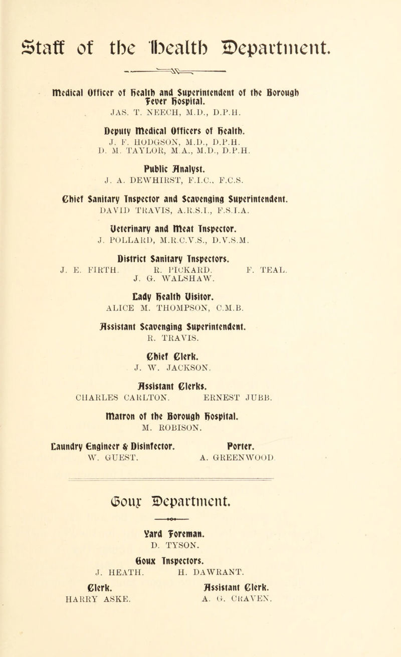Staff of tbe Ibealtb ^Department. medical Officer of Bealtb and Superintendent of tbe Borough fever Bospital. JAS. T. NEECH, M.D., D.P.H. Deputy medical Officers of Bealtb. J. F. HODGSON, M.D., D.P.H. D. M. TAYLOR, M.A., M.D., D.P.H. Public Analyst. J. A. DEWHIRST, F.I.O., F.C.S. Chief Sanitary Inspector and Scavenging Superintendent. DAVID TRAVIS, A.R.S.I., F.S.I.A. Ueterinary and meat Inspector. J. POLLARD, M.R.C.V.S., D.V.S.M. District Sanitary Inspectors. J. E. FIRTH. R. PICKARD. F. TEAL. J. G. WALSHAW. Cady Dealtb Uisitor. ALICE M. THOMPSON, C.M.B. Assistant Scavenging Superintendent. R. TRAVIS. Chief Clerk. J. W. JACKSON. Assistant Clerks. CHARLES CARLTON. ERNEST JUBB. matron of the Borough Bospital. M. ROBISON. Caundry engineer $ Disinfector. Porter. W. GUEST. A. GREENWOOD ^Souy ^Department. Vard foreman. D. TYSON. Boux Inspectors. J. HEATH. H. DAWRANT. Clerk. HARRY ASKE. Assistant Clerk. A. G. C HAVEN,