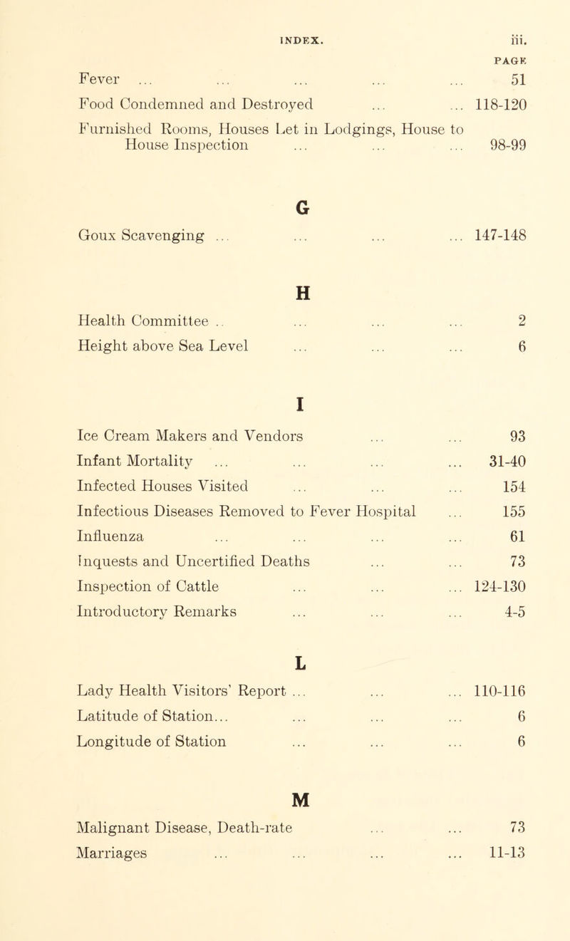 PAGE Fever ... ... ... ... ... 51 Food Condemned and Destroyed ... ... 118-120 Furnished Rooms, Houses Let in Lodgings, House to House Inspection ... ... ... 98-99 G Goux Scavenging ... ... 147-148 H Health Committee .. 2 Height above Sea Level 6 i Ice Cream Makers and Vendors 93 Infant Mortality 31-40 Infected Houses Visited 154 Infectious Diseases Removed to Fever Hospital 155 Influenza 61 Inquests and Uncertified Deaths 73 Inspection of Cattle ... 124-130 Introductory Remarks 4-5 L Lady Health Visitors' Report ... ... 110-116 Latitude of Station... 6 Longitude of Station 6 M Malignant Disease, Death-rate 73 Marriages 11-13