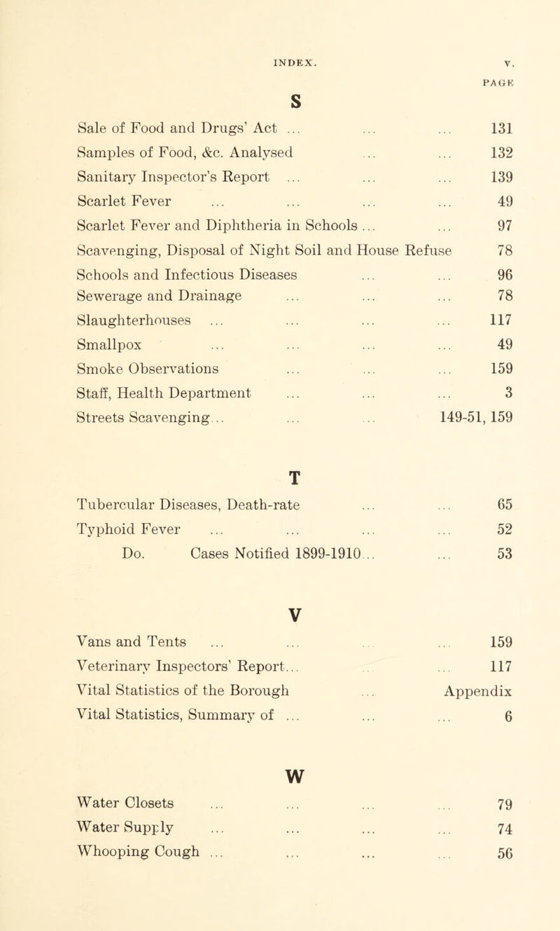 PAGE S Sale of Food and Drugs1 Act ... ... ... 131 Samples of Food, &c. Analysed ... ... 132 Sanitary Inspector’s Report ... ... ... 139 Scarlet Fever ... ... ... ... 49 Scarlet Fever and Diphtheria in Schools ... ... 97 Scavenging, Disposal of Night Soil and House Refuse 78 Schools and Infectious Diseases ... ... 96 Sewerage and Drainage ... ... ... 78 Slaughterhouses ... ... ... ... 117 Smallpox ... ... ... ... 49 Smoke Observations ... ... ... 159 Stall, Health Department ... ... ... 3 Streets Scavenging... ... ... 149-51,159 T Tubercular Diseases, Death-rate ... ... 65 Typhoid Fever ... ... ... ... 52 Do. Cases Notified 1899-1910... ... 53 V Vans and Tents ... ... ... ... 159 Veterinary Inspectors1 Report... .. ... 117 Vital Statistics of the Borough .. Appendix Vital Statistics, Summary of ... ... ... 6 w Water Closets ... ... ... ... 79 Water Supply ... ... ... ... 74 Whooping Cough ... ... ... ... 56