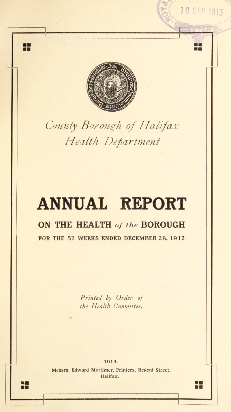 County Borough of Halifax Health Department ANNUAL REPORT ON THE HEALTH of the BOROUGH FOR THE 52 WEEKS ENDED DECEMBER 28, 1912 Printed by Order of the Health Committee. 1913. Messrs. Edward Mortimer, Printers, Regent Street,