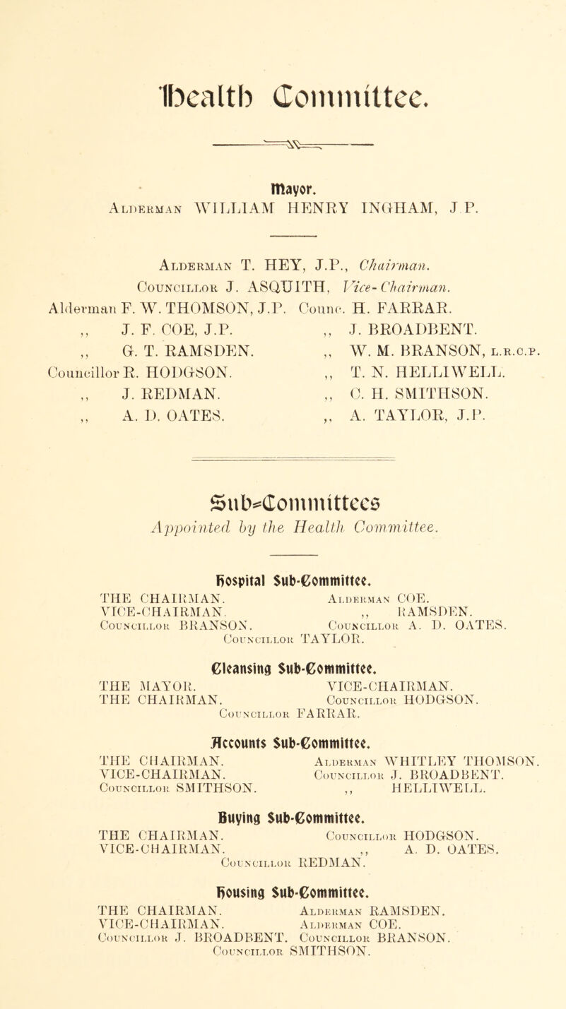 Ibealtb Committee. mayor. Alderman WILLIAM HENRY INGHAM, J.P. Alderman T. HEY, J.P., Chairman. Councillor J. ASQUITH, Vice-Chairman. Alderman F. W. THOMSON, J.P. Couno. H. FARRAR. ,, J. F. COE, J.P. ,, J. BROADBENT. ,, G. T. RAMSDEN. Councillor R. HODGSON. W. M. BRANSON, l.r.c.p. T. N. HELLIWELL. J. REDMAN. A. D. OATES. C. H. SMITHSON. A. TAYLOR, J.P. SutMlommittccs Appointed by the Health Committee. hospital Sub-Committee. THE CHAIRMAN. Alderman COE. VICE-CHAIRMAN. ,, RAMSDEN. Councillor BRANSON. Councillor A. I). OATES. Councillor TAYLOR. Cleansing Sub committee. THE MAYOR. VICE-CHAIRMAN. THE CHAIRMAN. Councillor HODGSON. Councillor FARRAR. Accounts Sub-Committee. THE CHAIRMAN. Alderman WHITLEY THOMSON. VICE-CHAIRMAN. Councillor J. BROADBENT. Councillor SMITHSON. ,, HELLIWELL. Buying Sub-Committee. THE CHAIRMAN. Councillor HODGSON. VICE-CHAIRMAN. ,, A. D. OATES. Councillor REDMAN. housing Sub-Committee. THE CHAIRMAN. Alderman RAMSDEN. VICE-CHAIRMAN. Alderman COE. Councillor ,T. BROADBENT. Councillor BRANSON. Councillor SMITHSON.