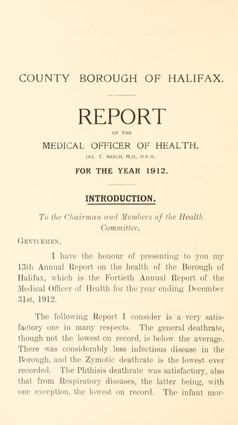REPORT OF THE MEDICAL OFFICER OF HEALTH. JAS. T. NEECH, M.D., D.P.H. FOR THE YEAR 1912. INTRODUCTION, To the Chairman and Members of the Health Committee. Gentlemen, I have the honour of presenting to you my 13th Annual Report on the health of the Borough of Halifax, which is the Fortieth Annual Report of the Medical Officer of Health for the year ending December 31st, 1912. The following Report I consider is a very satis- factory one in many respects. The general deathrate, though not the lowest on record, is below the average. There was considerably less infectious disease in the Borough, and the Zymotic deathrate is the lowest ever recorded. The Phthisis deathrate was satisfactory, also that from Respiratory diseases, the latter being, with one exception, the lowest on record. The infant mor-