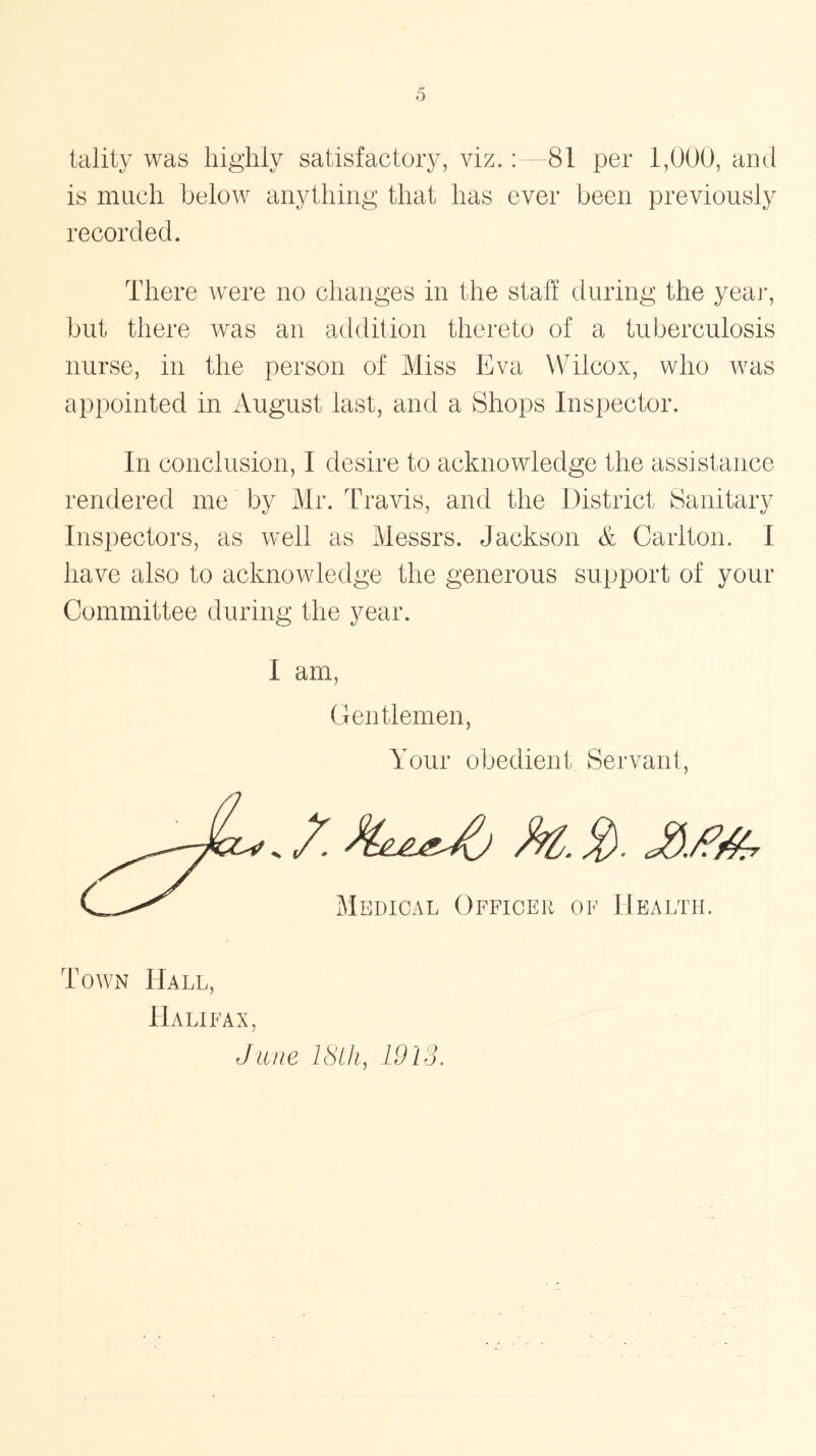 tality was highly satisfactory, viz.: 81 per 1,000, and is much below anything that has ever been previously recorded. There were no changes in the staff during the year, but there was an addition thereto of a tuberculosis nurse, in the person of Miss Eva Wilcox, who was appointed in August last, and a Shops Inspector. In conclusion, I desire to acknowledge the assistance rendered me by Mr. Travis, and the District Sanitary Inspectors, as well as Messrs. Jackson & Carlton. I have also to acknowledge the generous support of your Committee during the year. I am Gentlemen, Your obedient Servant, /. k,. 2- £/?#, Medical Officer of Health. Town Hall, Halifax June 18th, 1913.