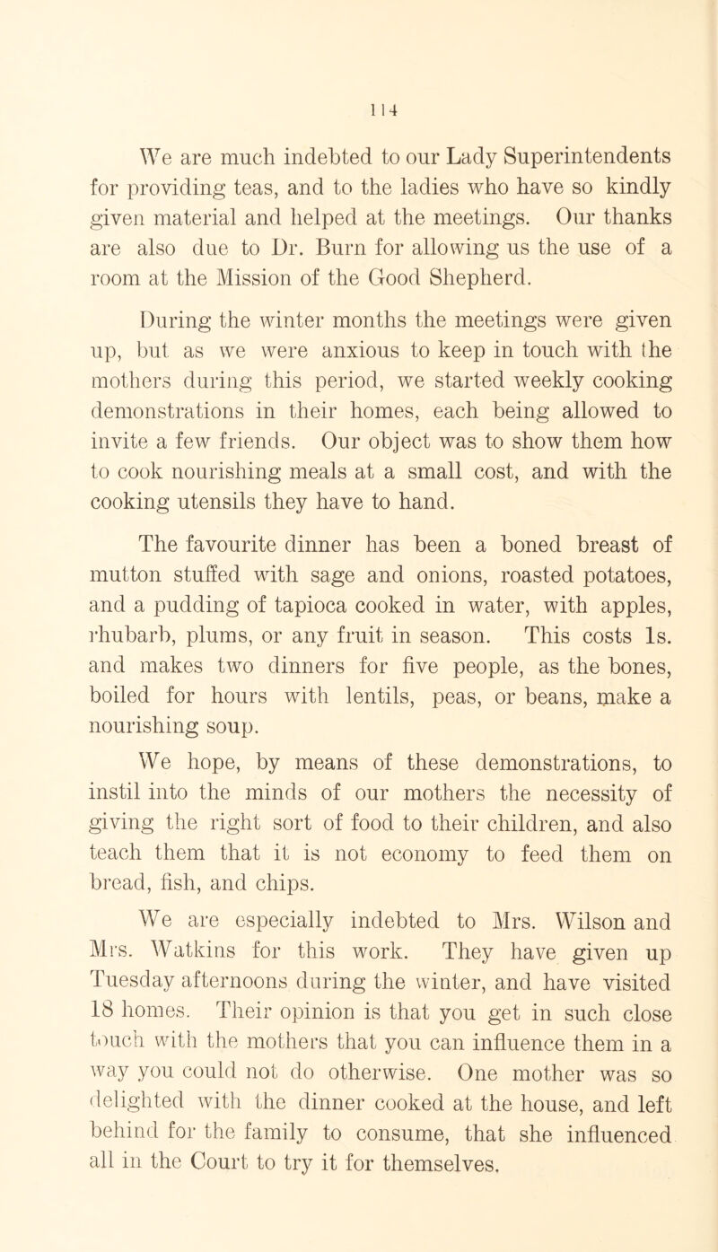 We are much indebted to our Lady Superintendents for providing teas, and to the ladies who have so kindly given material and helped at the meetings. Our thanks are also due to Dr. Burn for allowing us the use of a room at the Mission of the Good Shepherd. During the winter months the meetings were given up, but as we were anxious to keep in touch with the mothers during this period, we started weekly cooking demonstrations in their homes, each being allowed to invite a few friends. Our object was to show them how to cook nourishing meals at a small cost, and with the cooking utensils they have to hand. The favourite dinner has been a boned breast of mutton stuffed with sage and onions, roasted potatoes, and a pudding of tapioca cooked in water, with apples, rhubarb, plums, or any fruit in season. This costs Is. and makes two dinners for five people, as the bones, boiled for hours with lentils, peas, or beans, make a nourishing soup. We hope, by means of these demonstrations, to instil into the minds of our mothers the necessity of giving the right sort of food to their children, and also teach them that it is not economy to feed them on bread, fish, and chips. We are especially indebted to Mrs. Wilson and Mrs. Watkins for this work. They have given up esd^y after rroorrs during the winter, and have visited 18 homes. Their opinion is that you get in such close touch with the mothers that you can influence them in a way you could not do otherwise. One mother was so delighted with the dinner cooked at the house, and left behind for the family to consume, that she influenced all in the Court to try it for themselves.