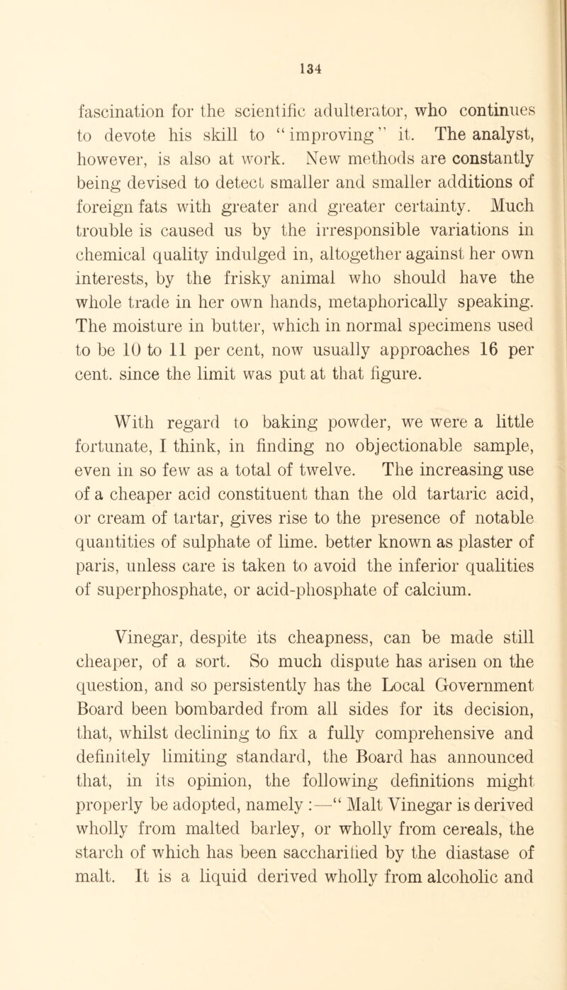 fascination for the scientific adulterator, who continues to devote his skill to “improving” it. The analyst, however, is also at work. New methods are constantly being devised to detect smaller and smaller additions of foreign fats with greater and greater certainty. Much trouble is caused us by the irresponsible variations in chemical quality indulged in, altogether against her own interests, by the frisky animal who should have the whole trade in her own hands, metaphorically speaking. The moisture in butter, which in normal specimens used to be 10 to 11 per cent, now usually approaches 16 per cent, since the limit was put at that figure. With regard to baking powder, we were a little fortunate, I think, in finding no objectionable sample, even in so few as a total of twelve. The increasing use of a cheaper acid constituent than the old tartaric acid, or cream of tartar, gives rise to the presence of notable quantities of sulphate of lime, better known as plaster of paris, unless care is taken to avoid the inferior qualities of superphosphate, or acid-phosphate of calcium. Vinegar, despite its cheapness, can be made still cheaper, of a sort. So much dispute has arisen on the question, and so persistently has the Local Government Board been bombarded from all sides for its decision, that, whilst declining to fix a fully comprehensive and definitely limiting standard, the Board has announced that, in its opinion, the following definitions might properly be adopted, namely :—“ Malt Vinegar is derived wholly from malted barley, or wholly from cereals, the starch of which has been saccharified by the diastase of malt. It is a liquid derived wholly from alcoholic and