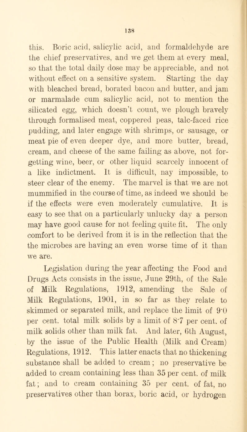 this. Boric acid, salicylic acid, and formaldehyde are the chief preservatives, and we get them at every meal, so that the total daily dose may be appreciable, and not without effect on a sensitive system. Starting the day with bleached bread, borated bacon and butter, and jam or marmalade cum salicylic acid, not to mention the silicated egg, which doesn’t count, we plough bravely through formalised meat, coppered peas, talc-faced rice pudding, and later engage with shrimps, or sausage, or meat pie of even deeper dye, and more butter, bread, cream, and cheese of the same failing as above, not for- getting wine, beer, or other liquid scarcely innocent of a like indictment. It is difficult, nay impossible, to steer clear of the enemy. The marvel is that we are not mummified in the course of time, as indeed we should be if the effects were even moderately cumulative. It is easy to see that on a particularly unlucky day a person may have good cause for not feeling quite fit. The only comfort to be derived from it is in the reflection that the the microbes are having an even worse time of it than we are. Legislation during the year affecting the Food and Drugs Acts consists in the issue, June 29th, of the Sale of Milk Regulations, 1912, amending the Sale of Milk Regulations, 1901, in so far as they relate to skimmed or separated milk, and replace the limit of 9*0 per cent, total milk solids by a limit of 8*7 per cent, of milk solids other than milk fat. And later, 6th August, by the issue of the Public Health (Milk and Cream) Regulations, 1912, This latter enacts that no thickening substance shall be added to cream ; no preservative be added to cream containing less than 35 per cent, of milk fat; and to cream containing 35 per cent, of fat, no preservatives other than borax, boric acid, or hydrogen