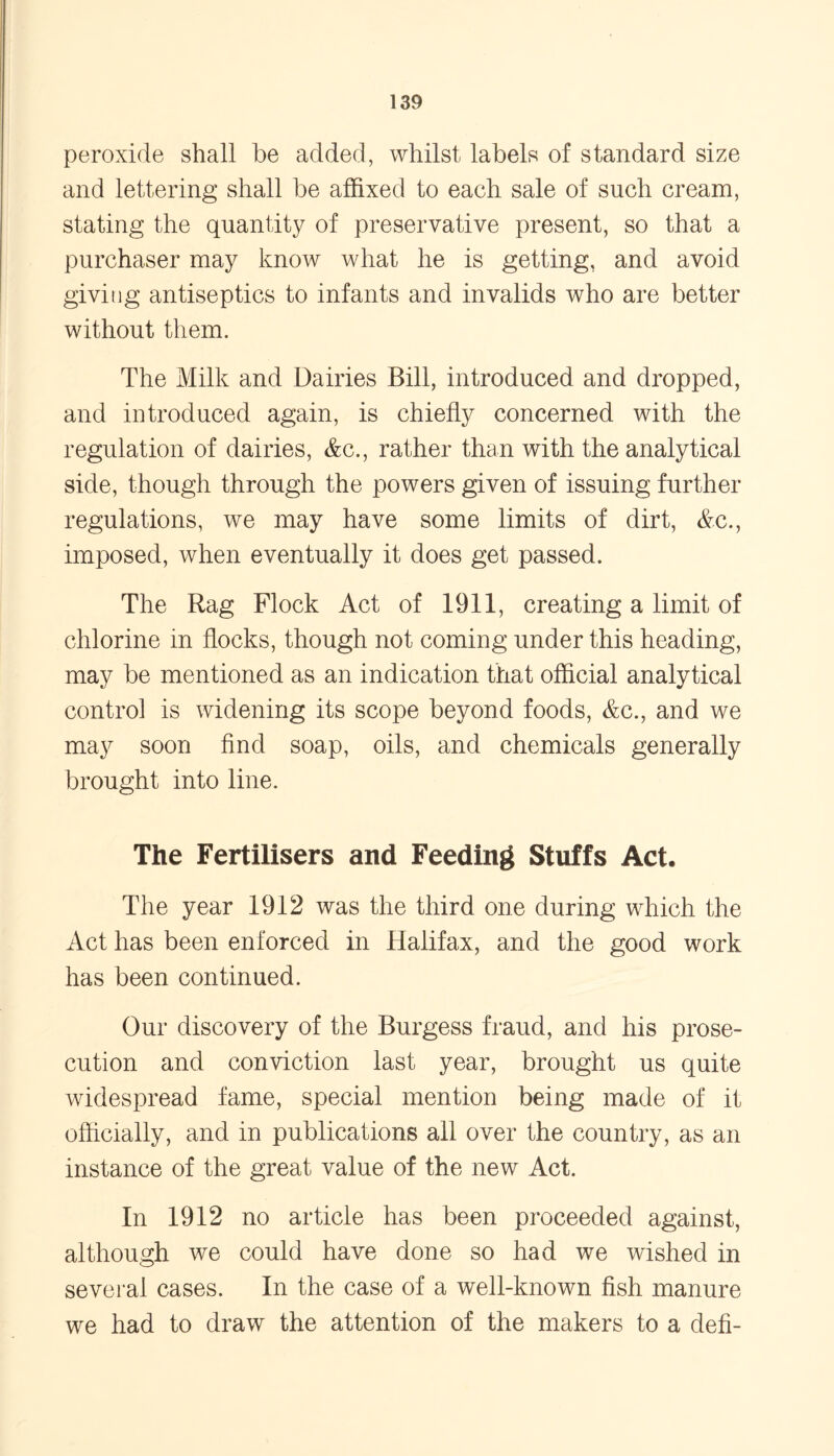 peroxide shall be added, whilst labels of standard size and lettering shall be affixed to each sale of such cream, stating the quantity of preservative present, so that a purchaser may know what he is getting, and avoid giving antiseptics to infants and invalids who are better without them. The Milk and Dairies Bill, introduced and dropped, and introduced again, is chiefly concerned with the regulation of dairies, &c., rather than with the analytical side, though through the powers given of issuing further regulations, we may have some limits of dirt, &c., imposed, when eventually it does get passed. The Rag Flock Act of 1911, creating a limit of chlorine in flocks, though not coming under this heading, may be mentioned as an indication that official analytical control is widening its scope beyond foods, &c., and we may soon find soap, oils, and chemicals generally brought into line. The Fertilisers and Feeding Stuffs Act, The year 1912 was the third one during which the Act has been enforced in Halifax, and the good work has been continued. Our discovery of the Burgess fraud, and his prose- cution and conviction last year, brought us quite widespread fame, special mention being made of it officially, and in publications all over the country, as an instance of the great value of the new Act. In 1912 no article has been proceeded against, although we could have done so had we wished in several cases. In the case of a well-known fish manure we had to draw the attention of the makers to a defi-