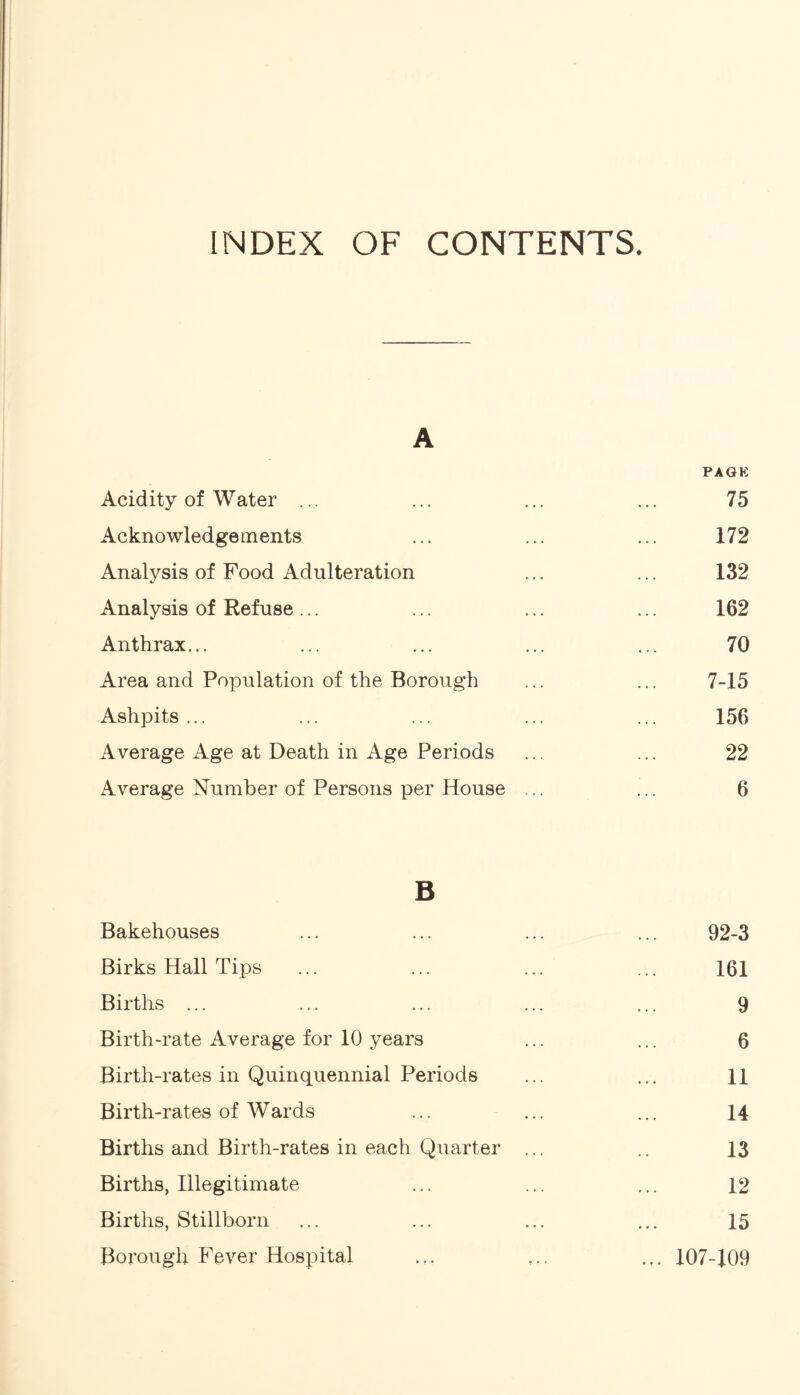 INDEX OF CONTENTS. A PAGE Acidity of Water ... ... ... ... 75 Acknowledgements ... ... ... 172 Analysis of Food Adulteration ... ... 132 Analysis of Refuse... ... ... ... 162 Anthrax... ... ... ... ... 70 Area and Population of the Borough ... ... 7-15 Ashpits... ... ... ... ... 156 Average Age at Death in Age Periods ... ... 22 Average Number of Persons per House ... ... 6 B Bakehouses 92-3 Birks Hall Tips 161 Births ... 9 Birth-rate Average for 10 years 6 Birth-rates in Quinquennial Periods 11 Birth-rates of Wards 14 Births and Birth-rates in each Quarter ... 13 Births, Illegitimate 12 Births, Stillborn 15 Borough Fever Hospital ... 107-109