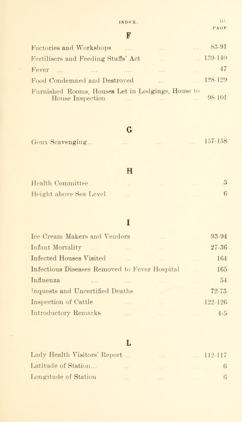INDKX. >|r- PAGK. F Factories and Workshops ... ... ••• 83-91 Fertilisers and Feeding Stuffs1 Act ... 139-140 Fever . f. ... ... ... ... 47 Food Condemned and Destroyed ... . 138-129 Furnished Rooms, Houses Let in Lodgings, House to House Inspection ... ... ... 98-101 G Goux Scavenging... ... ... ... 157-158 H Health Committee . .. 3 Height above Sea Level .. 6 I Ice Cream Makers and Vendors ... 93-94 Infant Mortality ... ... 27-36 Infected Houses Visited .. 164 Infectious Diseases Removed to Fever Hospital 165 Influenza t.. ... ... 54 Inquests and Uncertified Deaths . 72-73- Inspection of Cattle ... 122-126 Introductory Remarks ... ... 4-5 L Lady Health Visitors1 Report ... ... ... 112-117 Latitude of Station... ... .. ... 6 Longitude of Station ... .. 6