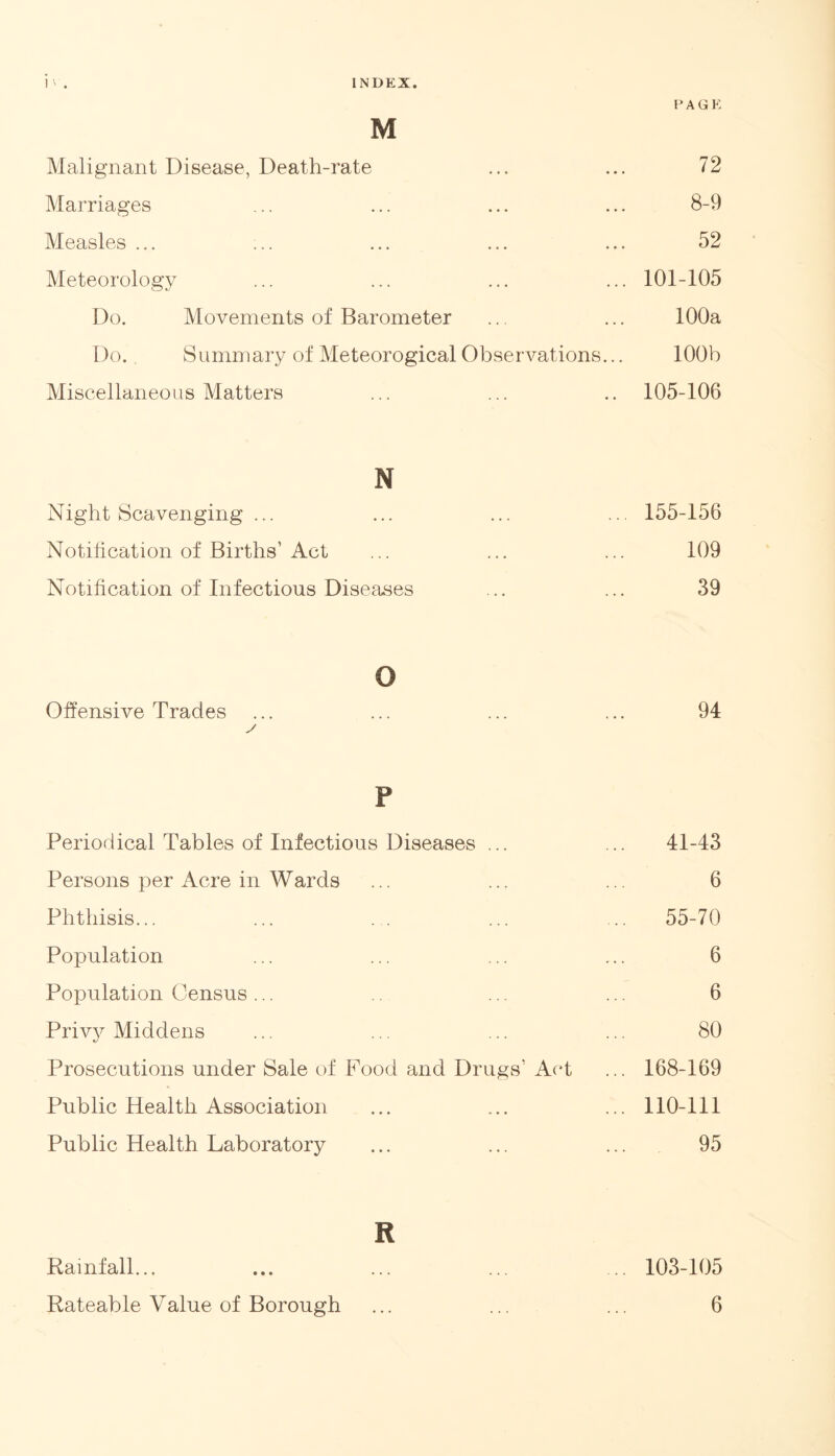 PAGE M Malignant Disease, Death-rate ... ... 72 Marriages ... ... ... ... 8-9 Measles ... ... ... ... ... 52 Meteorology ... ... ... ... 101-105 Do. Movements of Barometer ... ... 100a Do. Summary of Meteorogical Observations... 100b Miscellaneous Matters ... ... .. 105-106 N Night Scavenging ... ... ... ... 155-156 Notification of Births’Act ... ... ... 109 Notification of Infectious Diseases ... ... 39 o Offensive Trades ... ... ... ... 94 v P Periodical Tables of Infectious Diseases ... ... 41-43 Persons per Acre in Wards ... ... ... 6 Phthisis... ... ... ... ... 55-70 Population ... ... ... ... 6 Population Census... .. ... ... 6 Privy Middens ... ... ... ... 80 Prosecutions under Sale of Food and Drugs’ Act ... 168-169 Public Health Association ... ... ... 110-111 Public Health Laboratory ... ... ... 95 R Rainfall... ... ... ... ... 103-105 Rateable Value of Borough ... ... ... 6