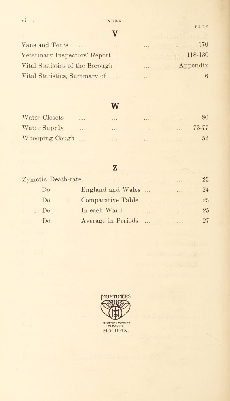 PAGE V Vans and Tents Veterinary Inspectors1 Report... Vital Statistics of the Borough Vital Statistics, Summary of ... w Water-Closets ... ... ... ... 80 Water Supply ... ... ... ... 73-77 Whooping Cough ... ... ... ... 52 z Zymotic Death-rate ... ... ... 23 Do. England and Wales ... ... 24 Do. Comparative Table ... ... 25 Do. In each Ward ... ... 25 Do. Average in Periods ... ... 27 170 .. 118-130 Appendix 6 OPbitiNC(JS PRINTPFJ3