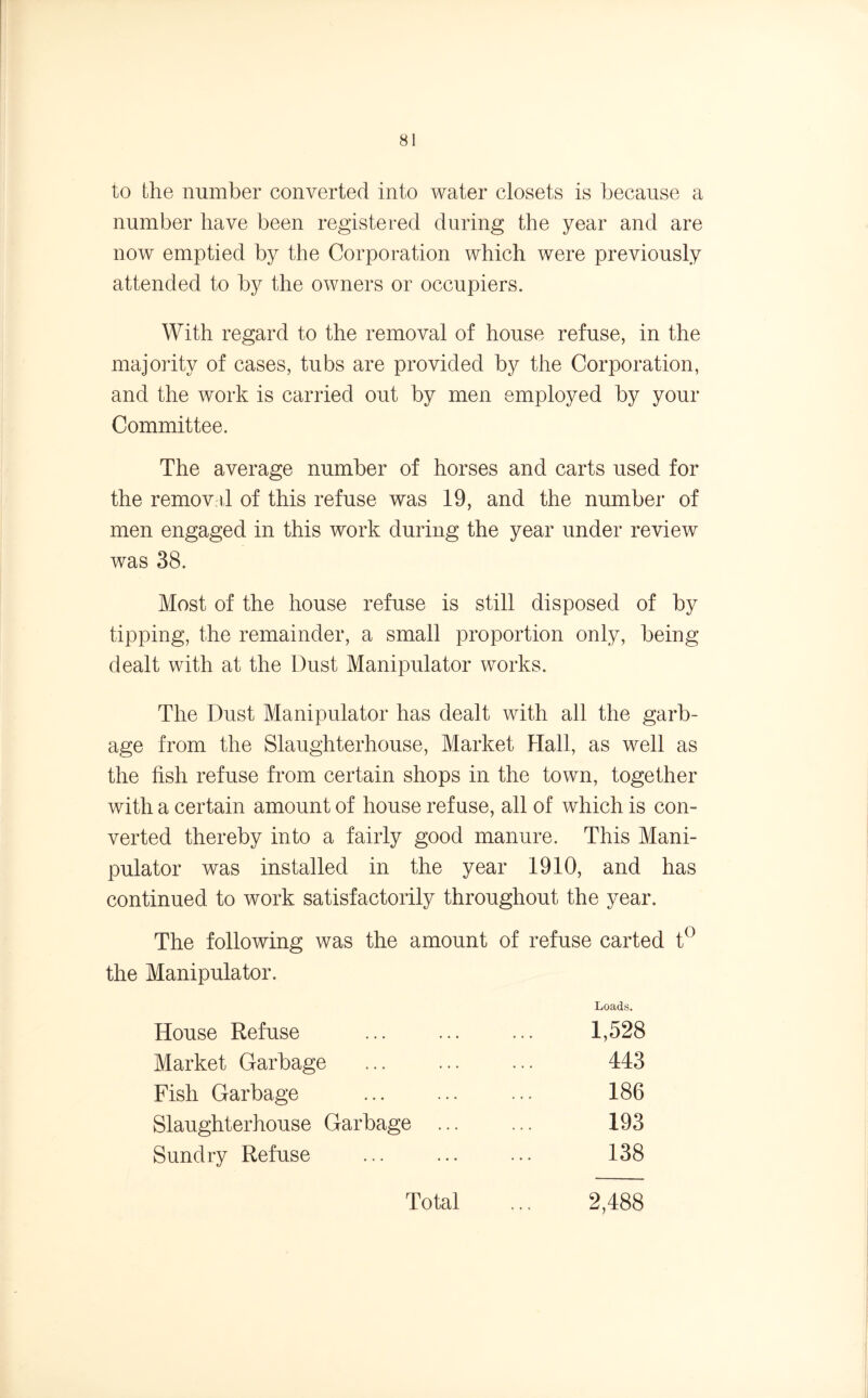 to the number converted into water closets is because a number have been registered during the year and are now emptied by the Corporation which were previously attended to by the owners or occupiers. With regard to the removal of house refuse, in the majority of cases, tubs are provided by the Corporation, and the work is carried out by men employed by your Committee. The average number of horses and carts used for the removal of this refuse was 19, and the number of men engaged in this work during the year under review was 38. Most of the house refuse is still disposed of by tipping, the remainder, a small proportion only, being dealt with at the Dust Manipulator works. The Dust Manipulator has dealt with all the garb- age from the Slaughterhouse, Market Hall, as well as the fish refuse from certain shops in the town, together with a certain amount of house refuse, all of which is con- verted thereby into a fairly good manure. This Mani- pulator was installed in the year 1910, and has continued, to work satisfactorily throughout the year. The following was the amount of refuse carted t° the Manipulator. Loads. Market Garbage Fish Garbage Slaughterhouse Garbage Sundry Refuse House Refuse 1,528 443 186 193 138 Total 2,488