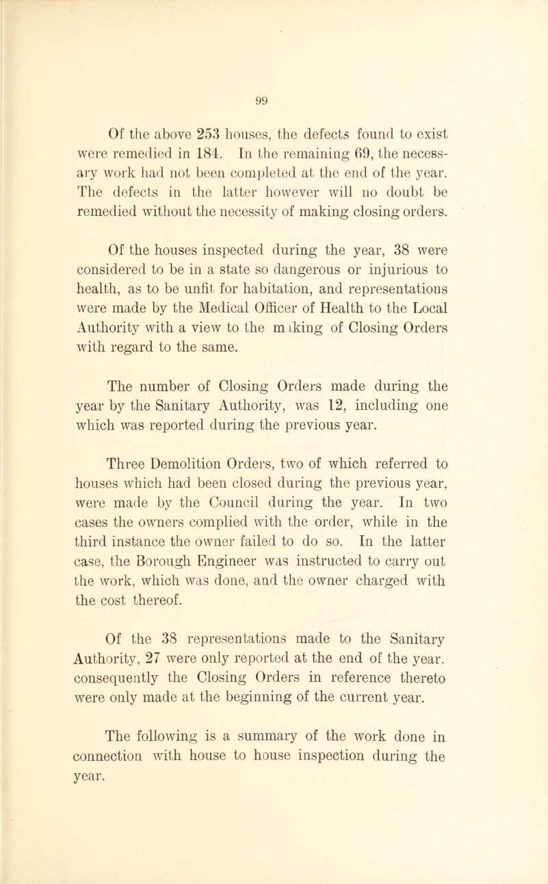 Of the above 253 houses, the defects found to exist were remedied in 184. In the remaining 69, the necess- ary work had not been completed at the end of the year. The defects in the latter however will no doubt be remedied without the necessity of making closing orders. Of the houses inspected during the year, 38 were considered to be in a state so dangerous or injurious to health, as to be unfit for habitation, and representations were made by the Medical Officer of Health to the Local Authority with a view to the miking of Closing Orders with regard to the same. The number of Closing Orders made during the year by the Sanitary Authority, was 12, including one which was reported during the previous year. Three Demolition Orders, two of which referred to houses which had been closed during the previous year, were made by the Council during the year. In two cases the owners complied with the order, while in the third instance the owner failed to do so. In the latter case, the Borough Engineer was instructed to carry out the work, which was done, and the owner charged with the cost thereof. Of the 38 representations made to the Sanitary Authority, 27 were only reported at the end of the year, consequently the Closing Orders in reference thereto were only made at the beginning of the current year. The following is a summary of the work done in connection with house to house inspection during the year.