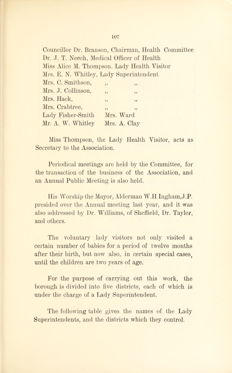 Councillor Dr. Branson, Chairman, Health Committee Dr. J. T. Neech, Medical Officer of Health Miss Alice M. Thompson. Lady Health Visitor Mrs. E. N. Whitley, Lady Superintendent Mrs. C. Smithson, ,, ,, Mrs. J. Collinson, ,, ,, Mrs. Hack, ,, ,, Mrs. Crabtree, ,, ,, Lady Fisher-Smith Mrs. Ward Mr. A. W. Whitley Mrs. A. Clay Miss Thompson, the Lady Health Visitor, acts as Secretary to the Association. Periodical meetings are held by the Committee, for the transaction of the business of the Association, and an Annual Public Meeting is also held. His Worship the Mayor, Alderman W.H.Ingham,J.P. presided over the Annual meeting last year, and it was also addressed by Dr. Williams, of Sheffield, Dr. Taylor, and others. The voluntary lady visitors not only visited, a certain number of babies for a period of twelve months after their birth, but now also, in certain special cases, until the children are two years of age. For the purpose of carrying out this work, the borough is divided into five districts, each of which is under the charge of a Lady Superintendent. The following table gives the names of the Lady Superintendents, and the districts which they control.