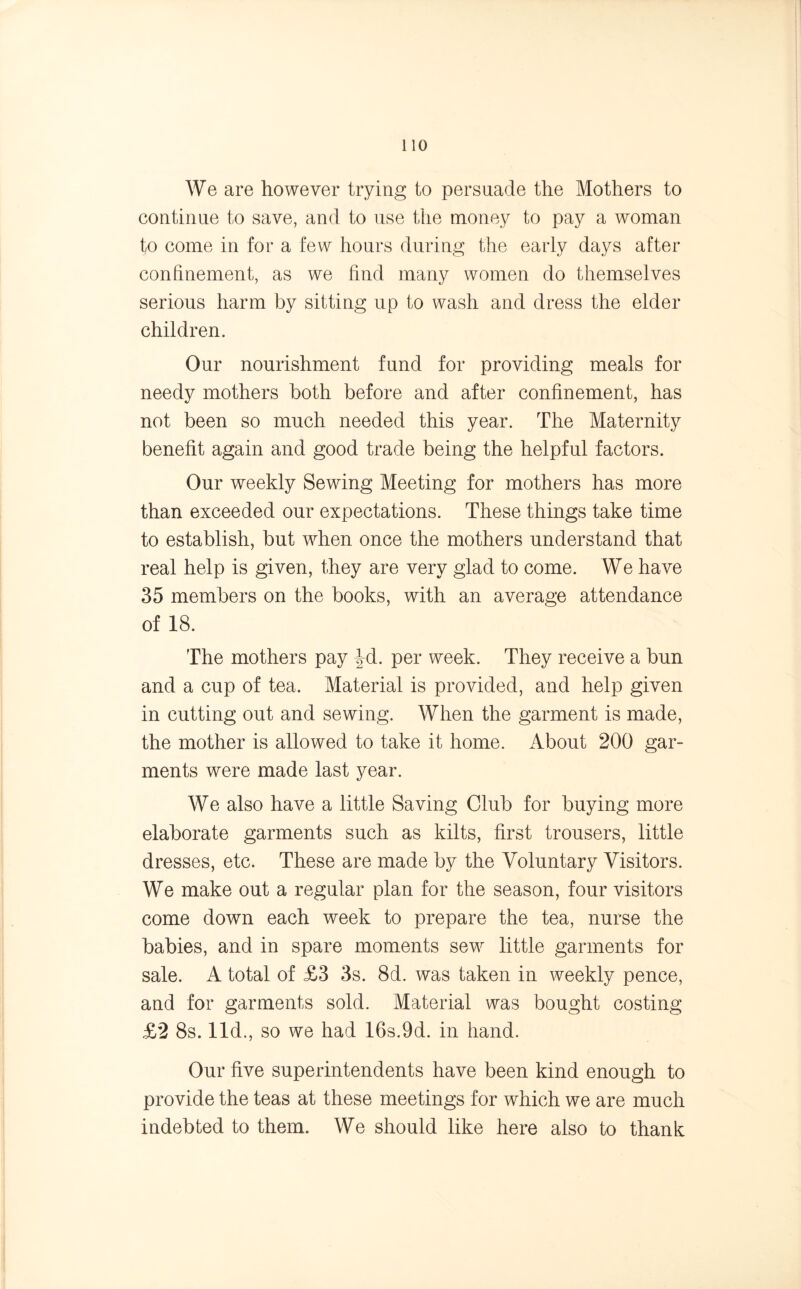 We are however trying to persuade the Mothers to continue to save, and to use the money to pay a woman to come in for a few hours during the early days after confinement, as we find many women do themselves serious harm by sitting up to wash and dress the elder children. Our nourishment fund for providing meals for needy mothers both before and after confinement, has not been so much needed this year. The Maternity benefit again and good trade being the helpful factors. Our weekly Sewing Meeting for mothers has more than exceeded our expectations. These things take time to establish, but when once the mothers understand that real help is given, they are very glad to come. We have 35 members on the books, with an average attendance of 18. The mothers pay Jd. per week. They receive a bun and a cup of tea. Material is provided, and help given in cutting out and sewing. When the garment is made, the mother is allowed to take it home. About 200 gar- ments were made last year. We also have a little Saving Club for buying more elaborate garments such as kilts, first trousers, little dresses, etc. These are made by the Voluntary Visitors. We make out a regular plan for the season, four visitors come down each week to prepare the tea, nurse the babies, and in spare moments sew little garments for sale. A total of £3 3s. 8d. was taken in weekly pence, and for garments sold. Material was bought costing £2 8s. lid., so we had 16s.9d. in hand. Our five superintendents have been kind enough to provide the teas at these meetings for which we are much indebted to them. We should like here also to thank