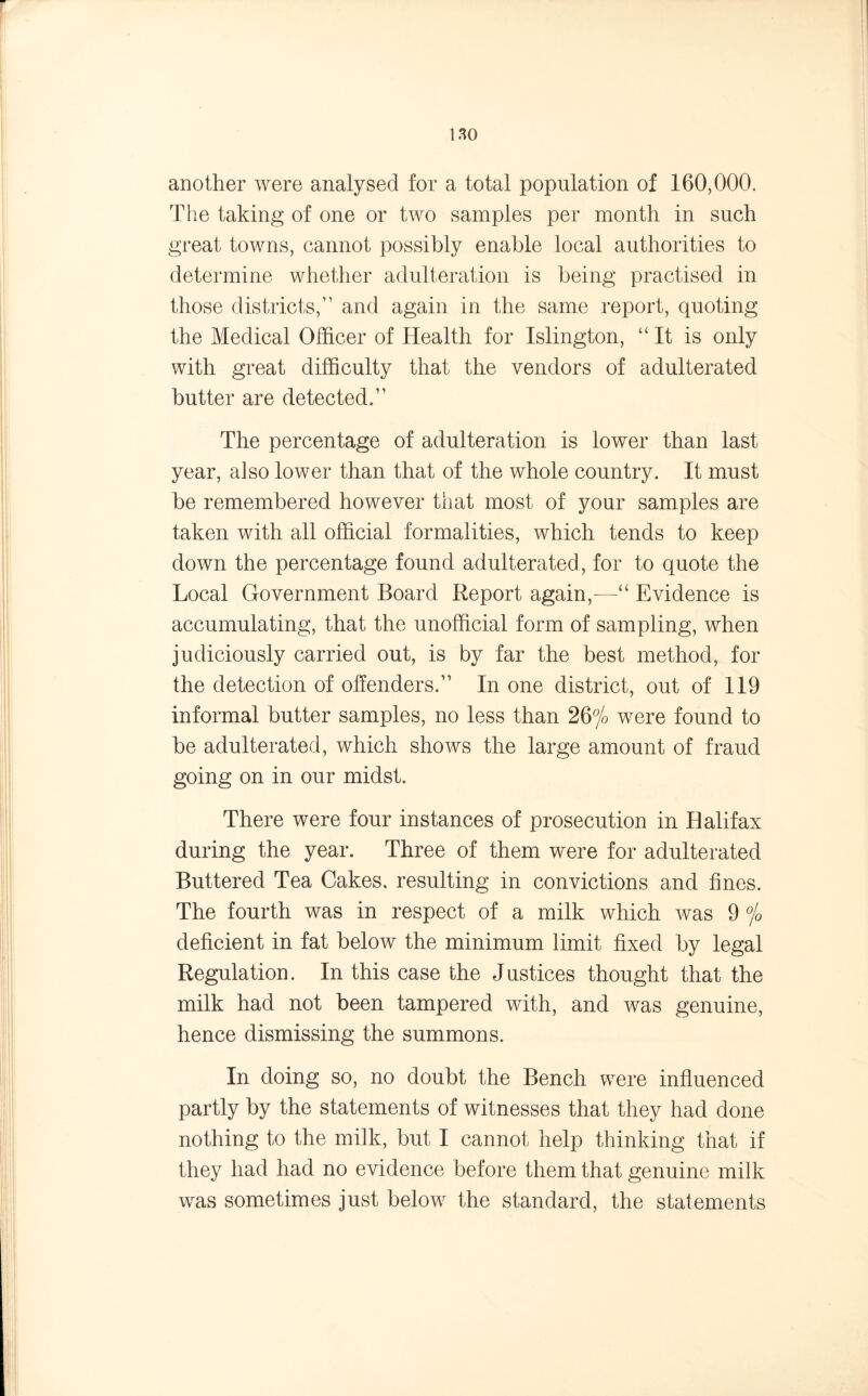 another were analysed for a total population of 160,000. The taking of one or two samples per month in such great towns, cannot possibly enable local authorities to determine whether adulteration is being practised in those districts/’ and again in the same report, quoting the Medical Officer of Health for Islington, “It is only with great difficulty that the vendors of adulterated butter are detected.” The percentage of adulteration is lower than last year, also lower than that of the whole country. It must be remembered however that most of your samples are taken with all official formalities, which tends to keep down the percentage found adulterated, for to quote the Local Government Board Report again,—“ Evidence is accumulating, that the unofficial form of sampling, when judiciously carried out, is by far the best method, for the detection of offenders.” In one district, out of 119 informal butter samples, no less than 26% were found to be adulterated, which shows the large amount of fraud going on in our midst. There were four instances of prosecution in Halifax during the year. Three of them were for adulterated Buttered Tea Cakes, resulting in convictions and fines. The fourth was in respect of a milk which was 9 % deficient in fat below the minimum limit fixed by legal Regulation. In this case the Justices thought that the milk had not been tampered with, and was genuine, hence dismissing the summons. In doing so, no doubt the Bench were influenced partly by the statements of witnesses that they had done nothing to the milk, but I cannot help thinking that if they had had no evidence before them that genuine milk was sometimes just below the standard, the statements