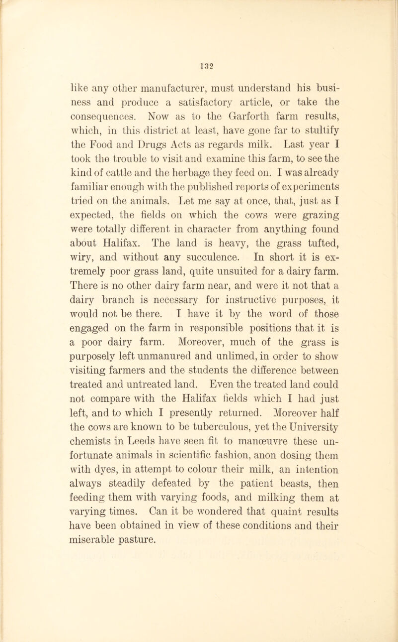like any other manufacturer, must understand his busi- ness and produce a satisfactory article, or take the consequences. Now as to the Garforth farm results, which, in this district at least, have gone far to stultify the Food and Drugs Acts as regards milk. Last year I took the trouble to visit and examine this farm, to see the kind of cattle and the herbage they feed on. 1 was already familiar enough with the published reports of experiments tried on the animals. Let me say at once, that, just as I expected, the fields on which the cows were grazing were totally different in character from anything found about Halifax. The land is heavy, the grass tufted, wiry, and without any succulence. In short it is ex- tremely poor grass land, quite unsuited for a dairy farm. There is no other dairy farm near, and were it not that a dairy branch is necessary for instructive purposes, it would not be there. I have it by the word of those engaged on the farm in responsible positions that it is a poor dairy farm. Moreover, much of the grass is purposely left unmanured and unlimed, in order to show visiting farmers and the students the difference between treated and untreated land. Even the treated land could not compare with the Halifax fields which I had just left, and to which I presently returned. Moreover half the cows are known to be tuberculous, yet the University chemists in Leeds have seen fit to manoeuvre these un- fortunate animals in scientific fashion, anon dosing them with dyes, in attempt to colour their milk, an intention always steadily defeated by the patient beasts, then feeding them with varying foods, and milking them at varying times. Can it be wondered that quaint results have been obtained in view of these conditions and their miserable pasture.