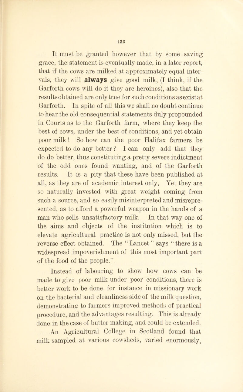 It must be granted however that by some saving grace, the statement is eventually made, in a later report, that if the cows are milked at approximately equal inter- vals, they will always give good milk, (I think, if the Garforth cows will do it they are heroines), also that the results obtained are only true for such conditions as exist at Garforth. In spite of all this we shall no doubt continue to hear the old consequential statements duly propounded in Courts as to the Garforth farm, where they keep the best of cows, under the best of conditions, and yet obtain poor milk! So how can the poor Halifax farmers be expected to do any better ? I can only add that they do do better, thus constituting a pretty severe indictment of the odd ones found wanting, and of the Garforth results. It is a pity that these have been published at all, as they are of academic interest only, Yet they are so naturally invested with great weight coming from such a source, and so easily misinterpreted and misrepre- sented, as to afford a powerful weapon in the hands of a man who sells unsatisfactory milk. In that way one of the aims and objects of the institution which is to elevate agricultural practice is not only missed, but the reverse effect obtained. The “ Lancet ” says “ there is a widespread impoverishment of this most important part of the food of the people.” Instead of labouring to show how cows can be made to give poor milk under poor conditions, there is better work to be done for instance in missionary work on the bacterial and cleanliness side of the milk question, demonstrating to farmers improved methods of practical procedure, and the advantages resulting. This is already done in the case of butter making, and could be extended. An Agricultural College in Scotland found that milk sampled at various cowsheds, varied enormously7