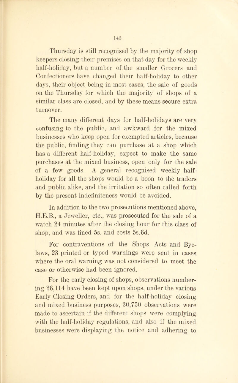 Thursday is still recognised by the majority of shop keepers closing their premises on that day for the weekly half-holiday, but a number of the smaller Grocers and Confectioners have changed their half-holiday to other days, their object being in most cases, the sale of goods on the Thursday for which the majority of shops of a similar class are closed, and by these means secure extra turnover. The many different days for half-holidays are very confusing to the public, and awkward for the mixed businesses who keep open for exempted articles, because the public, finding they can purchase at a shop which has a different half-holiday, expect to make the same purchases at the mixed business, open only for the sale of a few goods. A general recognised weekly half- holiday for all the shops would be a boon to the traders and public alike, and the irritation so often called forth by the present indefiniteness would be avoided. In addition to the two prosecutions mentioned above, H.E.B., a Jeweller, etc., was prosecuted for the sale of a watch 24 minutes after the closing hour for this class of shop, and was fined 5s. and costs 5s.6d. For contraventions of the Shops Acts and Bye- laws, 23 printed or typed warnings were sent in cases where the oral warning was not considered to meet the case or otherwise had been ignored. For the early closing of shops, observations number- ing 26,114 have been kept upon shops, under the various Early Closing Orders, and for the half-holiday closing and mixed business purposes, 30,750 observations were made to ascertain if the different shops were complying with the half-holiday regulations, and also if the mixed businesses were displaying the notice and adhering to