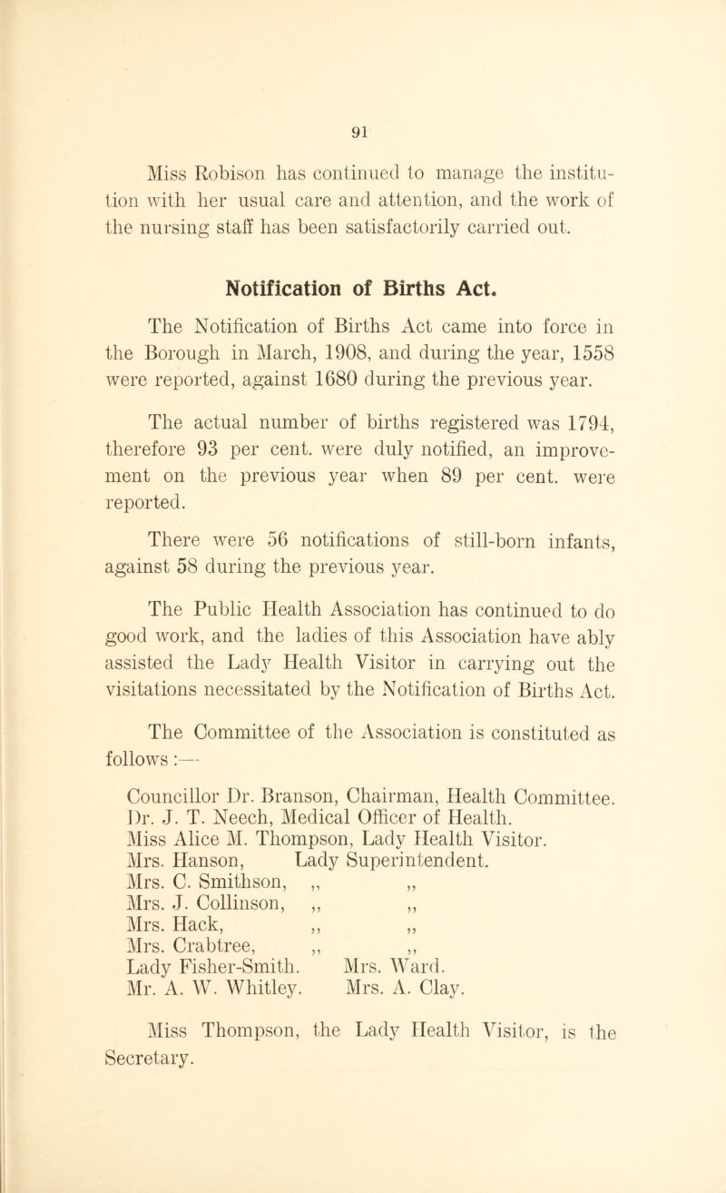 Miss Robison has continued to manage the institu- tion with her usual care and attention, and the work of the nursing staff has been satisfactorily carried out. Notification of Births Act* The Notification of Births Act came into force in the Borough in March, 1908, and during the year, 1558 were reported, against 1680 during the previous year. The actual number of births registered was 1794, therefore 93 per cent, were duly notified, an improve- ment on the previous year when 89 per cent, were reported. There were 56 notifications of still-born infants, against 58 during the previous year. The Public Health Association has continued to do good work, and the ladies of this Association have ably assisted the Lady Health Visitor in carrying out the visitations necessitated by the Notification of Births Act. The Committee of the Association is constituted as follows:— Councillor Dr. Branson, Chairman, Health Committee. Dr. J. T. Neech, Medical Officer of Health. Miss Alice M. Thompson, Lady Health Visitor. Mrs. Hanson, Lady Superintendent. Mrs. C. Smithson, ,, ,, Mrs. J. Collinson, ,, ,, Mrs. Hack, ,, „ Mrs. Crabtree, ,, ,, Lady Fisher-Smith. Mrs. Ward. Mr. A. W. Whitley. Mrs. A. Clay. Miss Thompson, the Lady Health Visitor, is the Secretary.