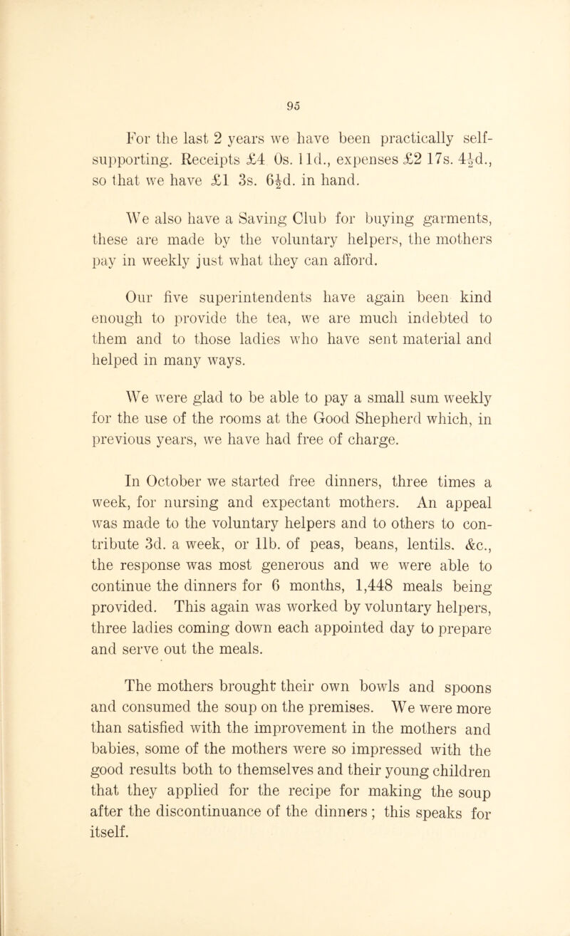For the last 2 years we have been practically self- supporting. Receipts £4 Os. lid., expenses £2 17s. 4^d., so that we have £1 3s. 6^d. in hand. We also have a Saving Club for buying garments, these are made by the voluntary helpers, the mothers pay in weekly just what they can afford. Our five superintendents have again been kind enough to provide the tea, we are much indebted to them and to those ladies who have sent material and helped in many ways. We were glad to be able to pay a small sum weekly for the use of the rooms at the Good Shepherd which, in previous years, we have had free of charge. In October we started free dinners, three times a week, for nursing and expectant mothers. An appeal was made to the voluntary helpers and to others to con- tribute 3d. a week, or lib. of peas, beans, lentils. &c., the response was most generous and we were able to continue the dinners for 6 months, 1,448 meals being provided. This again was worked by voluntary helpers, three ladies coming down each appointed day to prepare and serve out the meals. The mothers brought their own bowls and spoons and consumed the soup on the premises. We were more than satisfied with the improvement in the mothers and babies, some of the mothers were so impressed with the good results both to themselves and their young children that they applied for the recipe for making the soup after the discontinuance of the dinners; this speaks for itself.