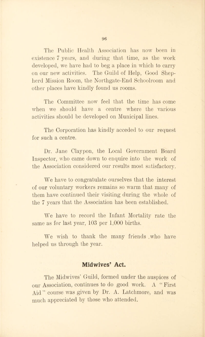 The Public Health Association has now been in existence 7 years, and during that time, as the work developed, we have had to beg a place in which to carry on our new activities. The Guild of Help, Good Shep- herd Mission Room, the Northgate-End Schoolroom and other places have kindly found us rooms. The Committee now feel that the time has come when we should have a centre where the various activities should be developed on Municipal lines. The Corporation has kindly acceded to our request for such a centre. Dr. Jane Claypon, the Local Government Board Inspector, who came down to enquire into the work of the Association considered our results most satisfactory. We have to congratulate ourselves that the interest of our voluntary workers remains so warm that many of them have continued their visiting during the whole of the 7 years that the Association has been established. We have to record the Infant Mortality rate the same as for last year, 103 per 1,000 births. We wrish to thank the many friends .who have helped us through the year. Midwives’ Act. The Midwives’ Guild, formed under the auspices of our Association, continues to do good work. A “ First Aid ” course was given by Dr. A. Latchmore, and was much appreciated by those who attended.