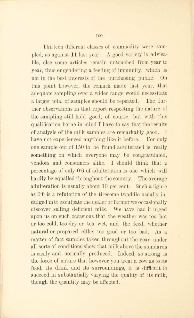 Thirteen different classes of commodity were sam- pled, as against 11 last year. A good variety is advisa- ble, else some articles remain untouched from year to year, thus engendering a feeling of immunity, which is not in the best interests of the purchasing public. On this point however, the remark made last year, that adequate sampling over a wider range would necessitate a larger total of samples should be repeated. The fur- ther observations in that report respecting the nature of the sampling still hold good, of course, but with this qualification borne in mind I have to say that the results of analysis of the milk samples are remarkably good. I have not experienced anything like it before. For only one sample out of 150 to be found adulterated is really something on which everyone may be congratulated, vendors and consumers alike. I should think that a percentage of only 0*6 of adulteration is one which will hardly be equalled throughout the country. The average adulteration is usually about 10 per cent. Such a figure as 0‘6 is a refutation of the tiresome twaddle usually in- dulged in to exculpate the dealer or farmer we occasionally discover selling deficient milk. We have had it urged upon us on such occasions that the weather was too hot or too cold, too dry or too wet, and the feed, whether natural or prepared, either too good or too bad. As a matter of fact samples taken throughout the year under all sorts of conditions show that milk above the standards is easily and normally produced. Indeed, so strong is the force of nature that however you treat a cow as to its food, its drink and its surroundings, it is difficult to succeed in substantially varying the quality of its milk, though the quantity may be affected.