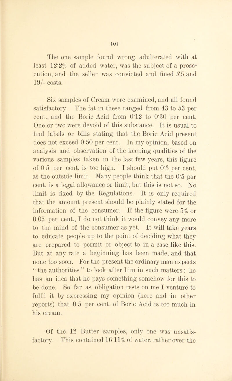 The one sample found wrong, adulterated with at least 12*2% of added water, was the subject of a prose- cution, and the seller was convicted and fined £5 and 19/- costs. Six samples of Cream were examined, and all found satisfactory. The fat in these ranged from 43 to 53 per cent., and the Boric Acid from QT2 to 0*30 per cent. One or two were devoid of this substance. It is usual to find labels or bills stating that the Boric Acid present does not exceed 0*50 per cent. In my opinion, based on analysis and observation of the keeping qualities of the various samples taken in the last few years, this figure of 0'5 per cent, is too high. I should put 0*3 per cent, as the outside limit. Many people think that the 0*5 per cent, is a legal allowance or limit, but this is not so. No limit is fixed by the Regulations. It is only required that the amount present should be plainly stated for the information of the consumer. If the figure were 5% or 0*05 per cent., I do not think it would convey any more to the mind of the consumer as yet. It will take years to educate people up to the point of deciding what they are prepared to permit or object to in a case like this. But at any rate a beginning has been made, and that none too soon. For the present the ordinary man expects “ the authorities ” to look after him in such matters : he has an idea that he pays something somehow for this to be done. So far as obligation rests on me I venture to fulfil it by expressing my opinion (here and in other reports) that 0*5 per cent, of Boric Acid is too much in his cream. Of the 12 Butter samples, only one was unsatis- factory. This contained 16*11 °/o of water, rather over the