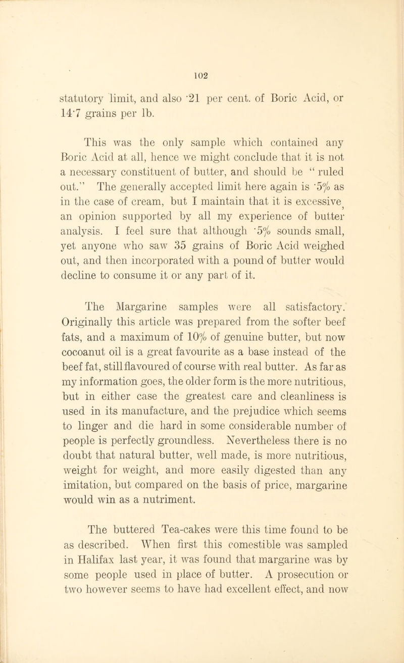 statutory limit, and also '21 per cent, of Boric Acid, or 14*7 grains per lb. This was the only sample which contained any Boric Acid at all, hence we might conclude that it is not a necessary constituent of butter, and should be “ ruled •j * out.” The generally accepted limit here again is ‘5% as in the case of cream, but I maintain that it is excessive an opinion supported by all my experience of butter analysis. I feel sure that although *5% sounds small, yet anyone who saw 35 grains of Boric Acid weighed out, and then incorporated with a pound of butter would decline to consume it or any part of it. The Margarine samples were all satisfactory. Originally this article was prepared from the softer beef fats, and a maximum of 10°/o of genuine butter, but now cocoanut oil is a great favourite as a base instead of the beef fat, still flavoured of course with real butter. As far as my information goes, the older form is the more nutritious, but in either case the greatest care and cleanliness is used in its manufacture, and the prejudice which seems to linger and die hard in some considerable number of people is perfectly groundless. Nevertheless there is no doubt that natural butter, well made, is more nutritious, weight for weight, and more easily digested than any imitation, but compared on the basis of price, margarine would win as a nutriment. The buttered Tea-cakes were this time found to be as described. When first this comestible was sampled in Halifax last year, it was found that margarine was by some people used in place of butter. A prosecution or two however seems to have had excellent effect, and now