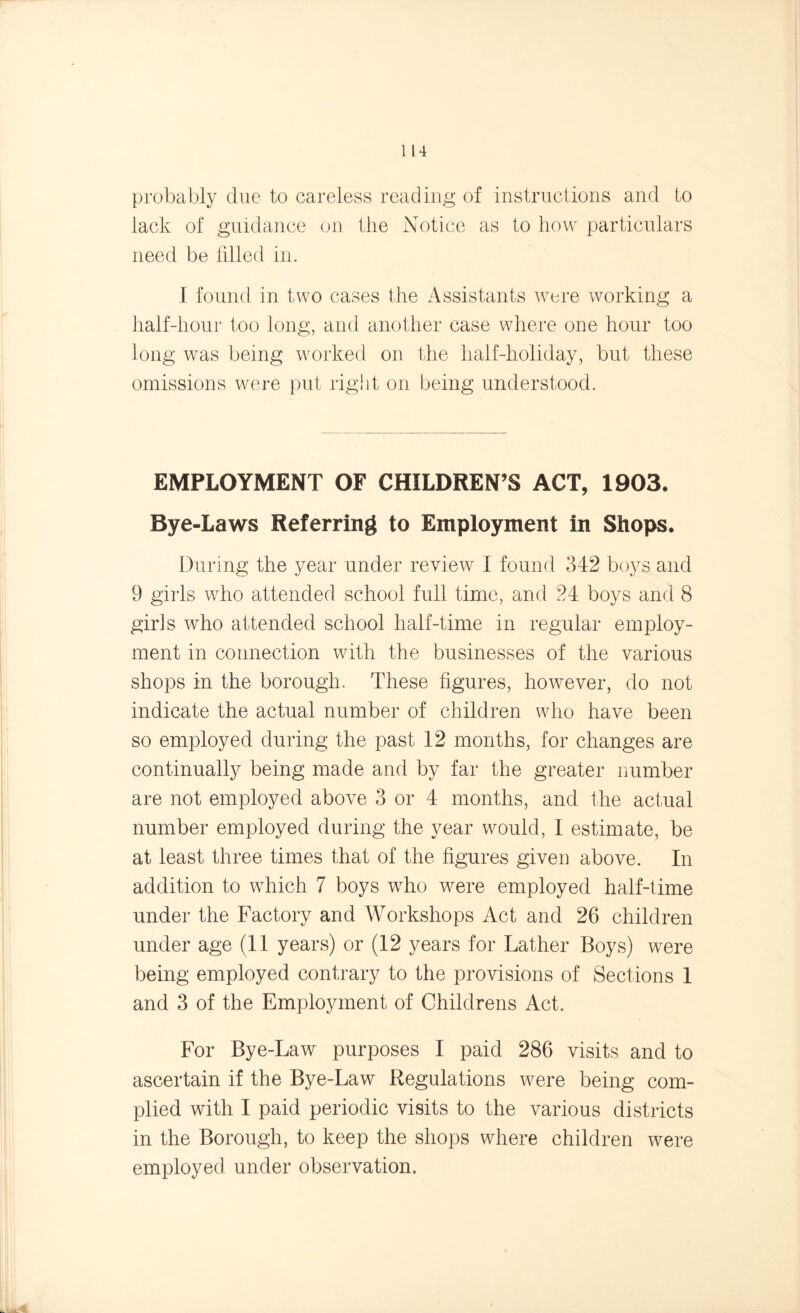 probably due to careless reading of instructions and to lack of guidance on the Notice as to how particulars need be filled in. I found in two cases the Assistants were working a half-hour too long, and another case where one hour too long was being worked on the half-holiday, but these omissions were put right on being understood. EMPLOYMENT OF CHILDREN’S ACT, 1903. Bye-Laws Referring to Employment in Shops. During the year under review I found 342 boys and 9 girls who attended school full time, and 24 boys and 8 girls who attended school half-time in regular employ- ment in connection with the businesses of the various shops in the borough. These figures, however, do not indicate the actual number of children who have been so employed during the past 12 months, for changes are continually being made and by far the greater number are not employed above 3 or 4 months, and the actual number employed during the year would, I estimate, be at least three times that of the figures given above. In addition to which 7 boys who were employed half-time under the Factory and Workshops Act and 26 children under age (11 years) or (12 years for Lather Boys) were being employed contrary to the provisions of Sections 1 and 3 of the Employment of Childrens Act. For Bye-Law purposes I paid 286 visits and to ascertain if the Bye-Law Regulations were being com- plied with I paid periodic visits to the various districts in the Borough, to keep the shops where children were employed under observation.