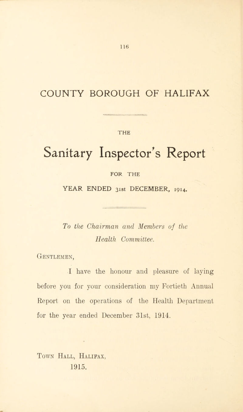 COUNTY BOROUGH OF HALIFAX THE Sanitary Inspector's Report FOR THE YEAR ENDED 31st DECEMBER, 1914* To the Chairman and Members of the Health Committee. Gentlemen, I have the honour and pleasure of laying before yon for your consideration my Fortieth Annual Report on the operations of the Health Department for the year ended December 31st, 1914. Town Hall, Halifax, 1915.