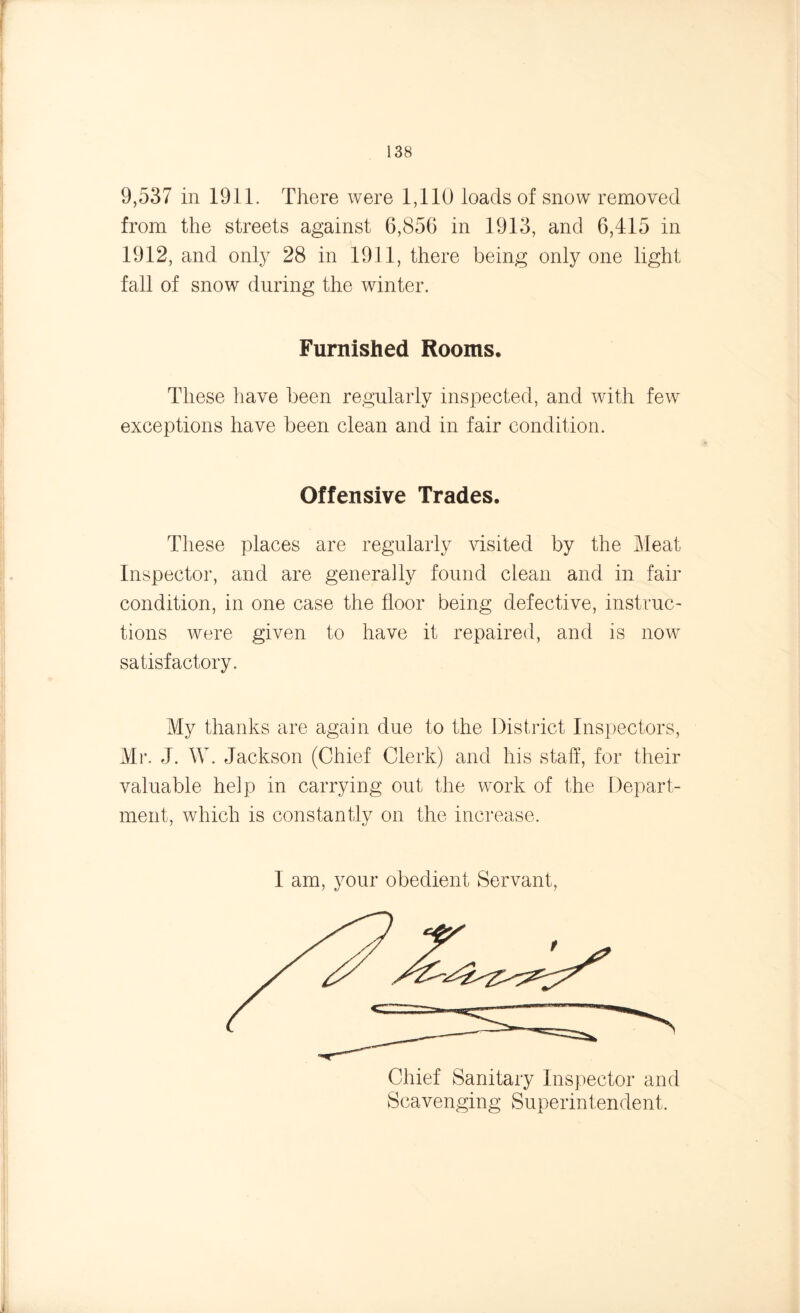 9,537 in 1911. There were 1,110 loads of snow removed from the streets against 6,856 in 1913, and 6,415 in 1912, and only 28 in 1911, there being only one light fall of snow during the winter. Furnished Rooms. These have been regularly inspected, and with few exceptions have been clean and in fair condition. Offensive Trades. These places are regularly visited by the Meat Inspector, and are generally found clean and in fair condition, in one case the floor being defective, instruc- tions were given to have it repaired, and is now satisfactory. My thanks are again due to the District Inspectors, Mr. J. W. Jackson (Chief Clerk) and his staff, for their valuable help in carrying out the work of the Depart- ment, which is constantly on the increase. I am, your obedient Servant, Chief Sanitary Inspector and Scavenging Superintendent.