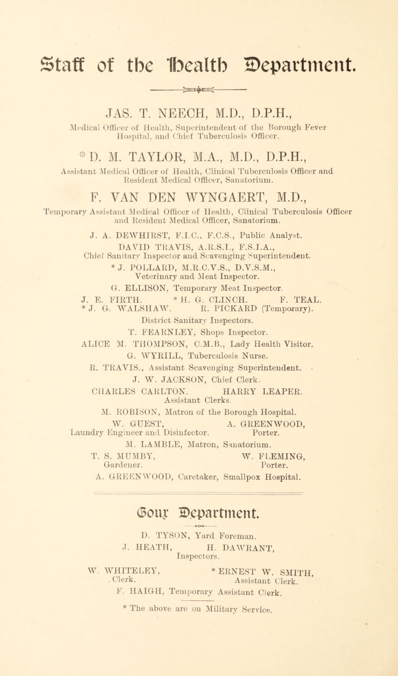 Staff of the Ibealtb ^Department. JAS. T. NEECH, M.D., D.P.H., Medical Officer of Health, Superintendent of the Borough Fever Hospital, and Chief Tuberculosis Officer. ®D. M. TAYLOR, M.A., M.D., D.P.H., Assistant Medical Officer of Health, Clinical Tuberculosis Officer and Resident Medical Officer, Sanatorium. F. VAN DEN WYNGAERT, M.D., Temporary Assistant Medical Officer of Health, Clinical Tuberculosis Officer and Resident Medical Officer, Sanatorium. J. A. DEWHIRST, F.I.C., F.C.S., Public Analyst. DAVID TRAVIS, A.R.S.I., F.S.I.A., Chief Sanitary Inspector and Scavenging Superintendent. *J. POLLARD, M.R.C.V.S., D.V.S.M., Veterinary and Meat Inspector. G. ELLISON, Temporary Meat Inspector. J. E. FIRTH. * H. G. CLINCH. F. TEAL. * J. G. WALSHAW. R. PICKARD (Temporary). District Sanitary Inspectors. T. FEARNLEY, Shops Inspector. ALICE M. THOMPSON, C.M.B., Lady Health Visitor. G. WYRILL, Tuberculosis Nurse. R. TRAVIS., Assistant Scavenging Superintendent. J. W. JACKSON, Chief Clerk. CHARLES CARLTON. HARRY LEAPER. Assistant Clerks. M. ROBISON, Matron of the Borough Hospital. W. GUEST, A. GREENWOOD, Laundry Engineer and Disinfector. Porter. M. LAMBLE, Matron, Sanatorium. T. S. MUMBY, W. FLEMING, Gardener. Porter. A. GREENWOOD, Caretaker, Smallpox Hospital. (Sony Department. D. TYSON, Yard Foreman. J. HEATH, H. DAWRANT, Inspectors. W. WHITE LEY, * ERNEST W. SMITH, • Clerk. Assistant Clerk. F. HAIGH, Temporary Assistant Clerk. * The above are on Military Service.