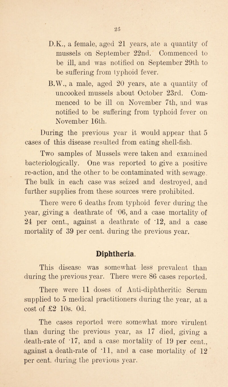 D.K., a female, aged 21 years, ate a quantity of mussels on September 22nd. Commenced to be ill, and was notified on September 29th to be suffering from typhoid fever. B.W., a male, aged 20 years, ate a quantity of uncooked mussels about October 23rd. Com- menced to be ill on November 7th, and was notified to be suffering from typhoid fever on November 16th. During the previous year it would appear that 5 cases of this disease resulted from eating shell-fish. Two samples of Mussels were taken and examined bacteriologically. One was reported to give a positive re-action, and the other to be contaminated with sewage. The bulk in each case was seized and destroyed, and further supplies from these sources were prohibited. There were 6 deaths from typhoid fever during the year, giving a deathrate of '06, and a case mortality of 24 per cent., against a deathrate of T2, and a case mortality of 39 per cent, during the previous year. Diphtheria. This disease was somewhat less prevalent than during the previous year. There were 86 cases reported. There were 11 doses of Anti-diphtheritic Serum supplied to 5 medical practitioners during the year, at a cost of £2 10s. Od. The cases reported were somewhat more virulent than during the previous year, as 17 died, giving a death-rate of T7, and a case mortality of 19 per cent., against a death-rate of Tl, and a case mortality of 12 per cent, during the previous year.