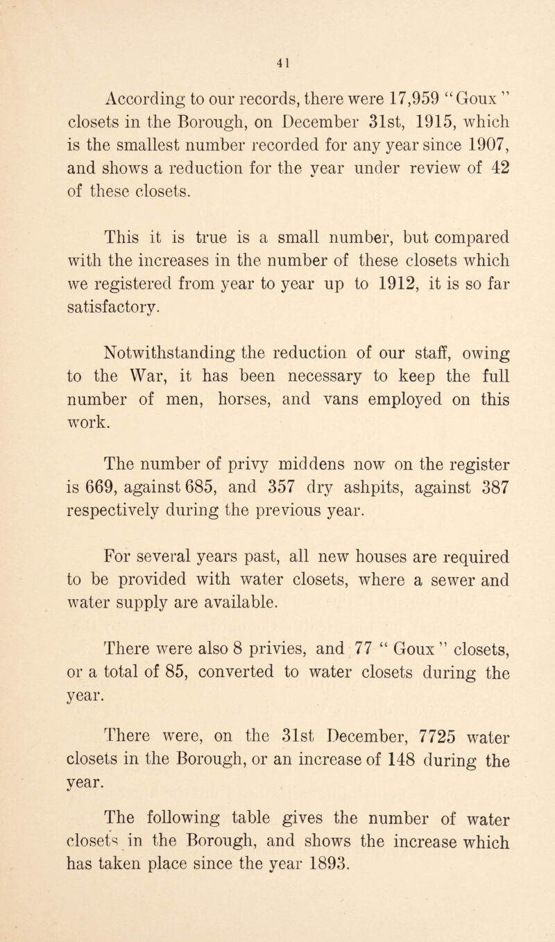 According to our records, there were 17,959 “ Goux ” closets in the Borough, on December 31st, 1915, which is the smallest number recorded for any year since 1907, and shows a reduction for the year under review of 42 of these closets. This it is true is a small number, but compared with the increases in the number of these closets which we registered from year to year up to 1912, it is so far satisfactory. Notwithstanding the reduction of our staff, owing to the War, it has been necessary to keep the full number of men, horses, and vans employed on this work. The number of privy middens now on the register is 669, against 685, and 357 dry ashpits, against 387 respectively during the previous year. For several years past, all new houses are required to be provided with water closets, where a sewer and water supply are available. There were also 8 privies, and 77 “ Goux ” closets, or a total of 85, converted to water closets during the year. There were, on the 31st December, 7725 water closets in the Borough, or an increase of 148 during the vear. The following table gives the number of water closets in the Borough, and shows the increase which has taken place since the year 1893.