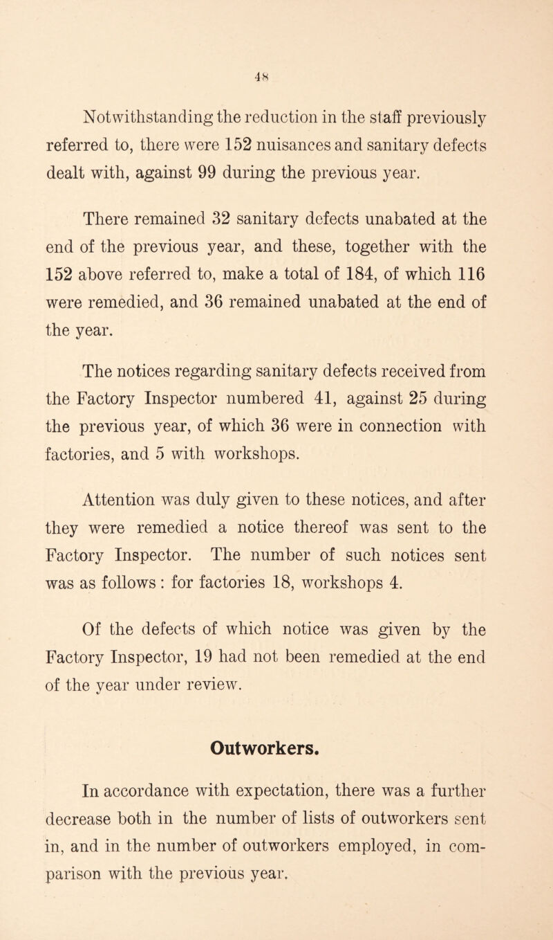 Notwithstanding the reduction in the staff previously referred to, there were 152 nuisances and sanitary defects dealt with, against 99 during the previous year. There remained 32 sanitary defects unabated at the end of the previous year, and these, together with the 152 above referred to, make a total of 184, of which 116 were remedied, and 36 remained unabated at the end of the year. The notices regarding sanitary defects received from the Factory Inspector numbered 41, against 25 during the previous year, of which 36 were in connection with factories, and 5 with workshops. Attention was duly given to these notices, and after they were remedied a notice thereof was sent to the Factory Inspector. The number of such notices sent was as follows: for factories 18, workshops 4. Of the defects of which notice was given by the Factory Inspector, 19 had not been remedied at the end of the year under review. */ Outworkers. In accordance with expectation, there was a further decrease both in the number of lists of outworkers sent in, and in the number of outworkers employed, in com- parison with the previous year.
