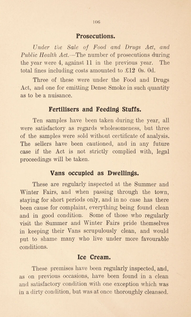 Prosecutions. Under the Sale of Food and Drugs Act, and Public Health Act.—The number of prosecutions during the year were 4, against 11 in the previous year. The total fines including costs amounted to £12 Os. Od. Three of these were under the Food and Drugs Act, and one for emitting Dense Smoke in such quantity as to be a nuisance. Fertilisers and Feeding Stuffs. Ten samples have been taken during the year, all were satisfactory as regards wholesomeness, but three of the samples were sold without certificate of analysis. The sellers have been cautioned, and in any future case if the Act is not strictly complied with, legal proceedings will be taken. Vans occupied as Dwellings. These are regularly inspected at the Summer and Winter Fairs, and when passing through the town, staying for short periods only, and in no case has there been cause for complaint, everything being found clean and in good condition. Some of those who regularly visit the Summer and Winter Fairs pride themselves in keeping their Vans scrupulously clean, and would put to shame many who live under more favourable conditions. Ice Cream. These premises have been regularly inspected, and, as on previous occasions, have been found in a clean and satisfactory condition with one exception which was in a dirty condition, but was at once thoroughly cleansed.