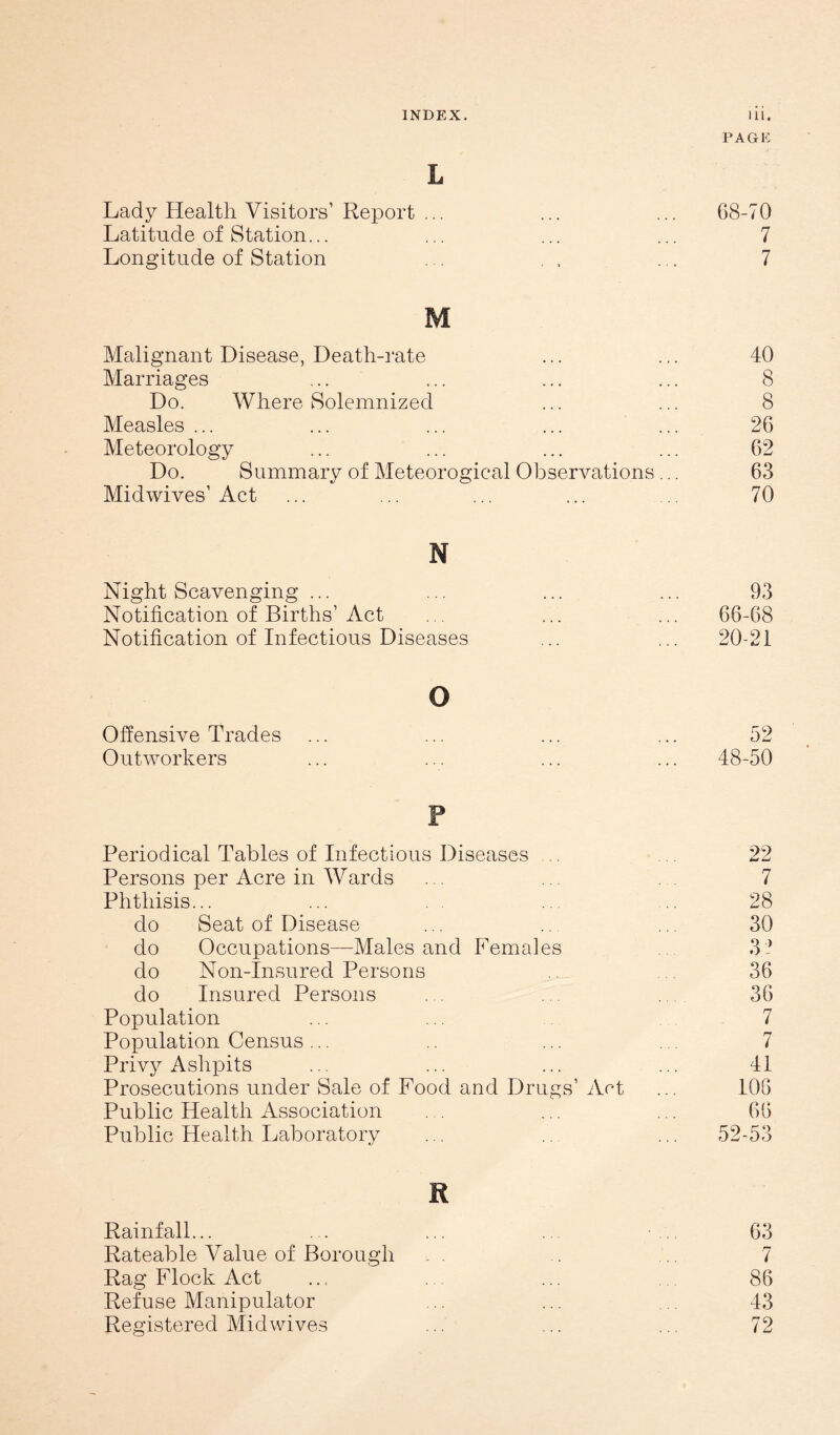 L Lady Health Visitors’ Report ... Latitude of Station. Longitude of Station PAGE 68-70 7 7 M Malignant Disease, Death-rate ... ... 40 Marriages ... ... ... ... 8 Do. Where Solemnized ... ... 8 Measles ... ... ... ... ... 26 Meteorology ... ... ... ... 62 Do. Summary of Meteorogical Observations... 63 Midwives’Act ... ... ... ... .. 70 N Night Scavenging ... Notification of Births’ Act . . Notification of Infectious Diseases 93 66-68 20-21 o Offensive Trades Outworkers 52 48-50 P Periodical Tables of Infectious Diseases .. Persons per Acre in Wards Phthisis... do Seat of Disease do Occupations—Males and Females do Non-Insured Persons do Insured Persons Population Population Census ... Privy Ashpits Prosecutions under Sale of Food and Drugs’ Art Public Health Association Public Health Laboratory R Rainfall... Rateable Value of Borough Rag Flock Act Refuse Manipulator 22 7 28 30 3 •> 36 36 7 7 41 106 66 52-53 63 7 86 43