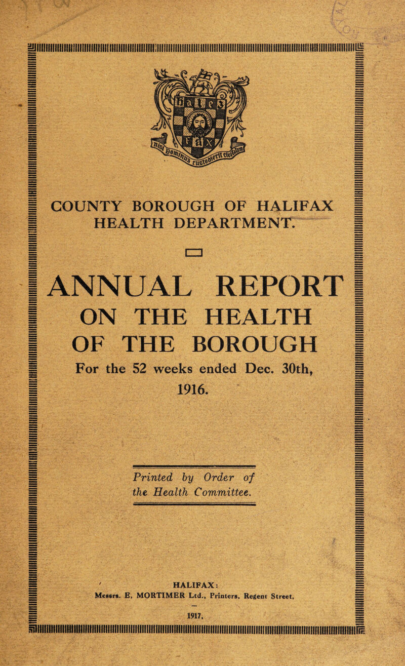 | COUNTY BOROUGH OF HALIFAX | | HEALTH DEPARTMENT. | | cn I 1 ANNUAL REPORT 1 | ON THE HEALTH | | OF THE BOROUGH | g For the 52 weeks ended Dec. 30th, g I 1916. I Printed by Order of the Health Committee, ' HALIFAX: = EE Meitrs. E, MORTIMER Ltd., Printers, Regent Street, illllillllllllll nil Illllllll I