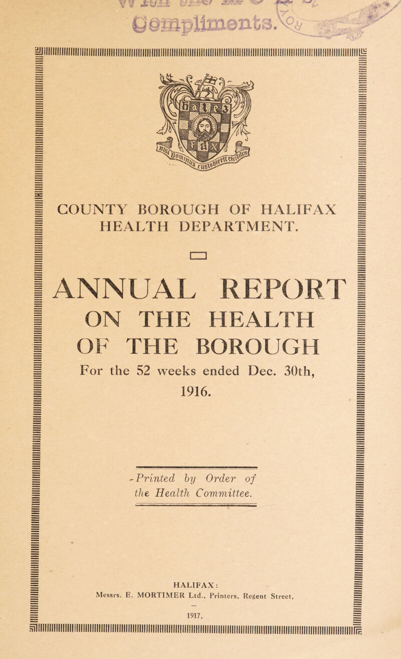 I HEALTH DEPARTMENT. i i CD 1 I ANNUAL REPORT | | ON THE HEALTH | | OF THE BOROUGH | j§ For the 52 weeks ended Dec. 30th, g 1 1916. 1 - Printed by Order of the Health Committee. HALIFAX: Messrs. E. MORTIMER Ltd., Printers, Regent Street