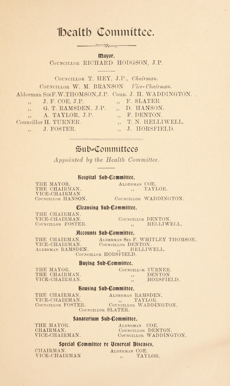 Ibealtb Committee. mayor. Councillor BIOHAPD HODGSON, J.P. Councillor T. HEY, J.P., Councillor W. M. BHANSON Alderman SirF.W.THOMSON, J.P. ,, J. F. COE, J.P. ,, G. T. KAMSDEN, J.P. ,, A. TAYLOR, J.P. Councillor H. TUENER. ,, J. FOSTER. Chairman. Vice- Chairman. Conn. J. H. WADD1NGTON. ,, F. SLATER. ,, D. HANSON. ,, F. DENTON. ,, T. N. HELLIWELL. ,, J. HORS FIELD. SutMlomimttees Appointed by the Health Committee. hospital Subcommittee. THE MAYOR. Alderman COE. THE CHAIRMAN. ,, TAYLOR. VICE-CHAIRMAN. Councillor HANSON. Councillor WADDING-TON. Cleansing Subcommittee. THE CHAIRMAN. VICE-CHAIRMAN. Councillor DENTON. Councillor FOSTER. „ HELLIWELL. Accounts Subcommittee. THE CHAIRMAN. Alderman Sir F. WHITLEY THOMSON. VICE-CHAIRMAN. Councillor DENTON. Alderman RAMSDEN. ,, HELLIWELL. Councillor HORSFIELD. Buying Subcommittee. THE MAYOR. Councillor TURNER. THE CHAIRMAN. ,, DENTON. VICE-CHAIRMAN. ,, HORSFIELD. Bousing Subcommittee. THE CHAIRMAN. Alderman RAMSDEN. VICE-CHAIRMAN. ,, TAYLOR. Councillor FOSTER. Councillor WADDINGTON. Councillor SLATER. Sanatorium Subcommittee. THE MAYOR. Alderman COE. CHAIRMAN. Councillor DENTON. VICE-CHAIRMAN. Councillor WADDINGTON. Special Committee re Uenereal Diseases. CHAIRMAN. Alderman COE. VICE-CHAIRMAN ,, TAYLOR.