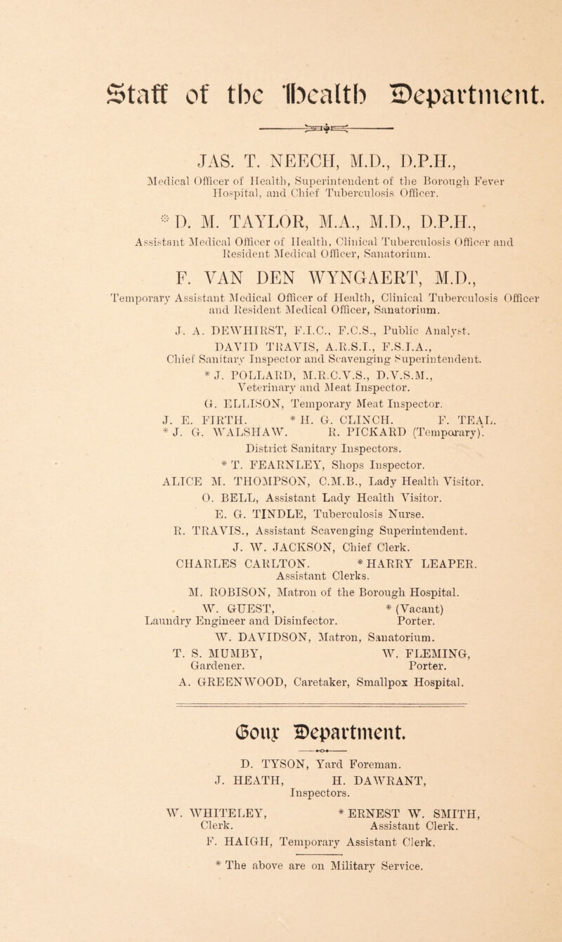 Staff of tbc Ibealtb ^Department. JAS. T. NEECH, M.D., D.P.H., Medical Officer of Health, Superintendent of the Borough Fever Hospital, and Chief Tuberculosis Officer. * D. M. TAYLOR, M.A., M.D., D.P.H., Assistant Medical Officer of Health, Clinical Tuberculosis Officer and Resident Medical Officer, Sanatorium. F. VAN DEN WYNGAERT, M.D., Temporary Assistant Medical Officer of Health, Clinical Tuberculosis Officer and Resident Medical Officer, Sanatorium. J. A. DEWHIRST, F.I.C., F.C.S-, Public Analyst, DAVID TRAVIS, A.R.S.I., F.S.I.A., Chief Sanitary Inspector and Scavenging Superintendent. * J. POLLARD, M.R.C.V.S., D.V.S.M., Veterinary and Meat Inspector. G. ELLISON, Temporary Meat Inspector. J. E. FIRTH. * H. Gf. CLINCH. F. TEAL. * J. G. WALSHAW. R. PICKARD (Temporary)! District Sanitary Inspectors. * T. FEARNLEY, Shops Inspector. ALICE M. THOMPSON, C.M.B., Lady Health Visitor. 0. BELL, Assistant Lady Health Visitor. E. G. TINDLE, Tuberculosis Nurse. R. TRAVIS., Assistant Scavenging Superintendent. J. W. JACKSON, Chief Clerk. CHARLES CARLTON. * HARRY LEAPER. Assistant Clerks. M. ROBISON, Matron of the Borough Hospital. W. GUEST, * (Vacant) Laundry Engineer and Disinfector. Porter. W. DAVIDSON, Matron, Sanatorium. T. S. MUMBY, W. FLEMING, Gardener. Porter. A. GREENWOOD, Caretaker, Smallpox Hospital. (Sony Department. KH D. TYSON, Yard Foreman. J. HEATH, H. DAWRANT, Inspectors. W. WHITE LEY, * ERNEST W. SMITH, Clerk. Assistant Clerk. F. HAIGH, Temporary Assistant Clerk. * The above are on Military Service.